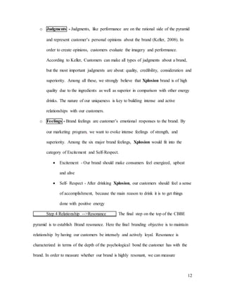 12
o Judgments - Judgments, like performance are on the rational side of the pyramid
and represent customer’s personal opinions about the brand (Keller, 2008). In
order to create opinions, customers evaluate the imagery and performance.
According to Keller, Customers can make all types of judgments about a brand,
but the most important judgments are about: quality, credibility, consideration and
superiority. Among all these, we strongly believe that Xplosion brand is of high
quality due to the ingredients as well as superior in comparison with other energy
drinks. The nature of our uniqueness is key to building intense and active
relationships with our customers.
o Feelings - Brand feelings are customer’s emotional responses to the brand. By
our marketing program, we want to evoke intense feelings of strength, and
superiority. Among the six major brand feelings, Xplosion would fit into the
category of Excitement and Self-Respect.
 Excitement - Our brand should make consumers feel energized, upbeat
and alive
 Self- Respect - After drinking Xplosion, our customers should feel a sense
of accomplishment, because the main reason to drink it is to get things
done with positive energy
Step 4 Relationship -->Resonance The final step on the top of the CBBE
pyramid is to establish Brand resonance. Here the final branding objective is to maintain
relationship by having our customers be intensely and actively loyal. Resonance is
characterized in terms of the depth of the psychological bond the customer has with the
brand. In order to measure whether our brand is highly resonant, we can measure
 