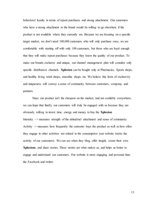 13
behavioral loyalty in terms of repeat purchases and strong attachment. Our customers
who have a strong attachment to the brand would be willing to go elsewhere if the
product is not available where they currently are. Because we are focusing on a specific
target market, we don’t need 100,000 customers who will only purchase once, we are
comfortable with starting off with only 100 customers, but those who are loyal enough
that they will make repeat purchases because they know the quality of our product. To
make our brands exclusive and unique, our channel management plan will consider only
specific distribution channels. Xplosion can be bought only at Pharmacies, Sports shops,
and healthy living retail shops, smoothie shops. etc. We believe this form of exclusivity
and uniqueness will convey a sense of community between customers, company, and
partners.
Since our product isn't the cheapest on the market, and not available everywhere,
we can hope that finally our customers will truly be engaged with us because they are
obviously willing to invest time, energy and money to buy the Xplosion.
Intensity - > measures strength of the attitudinal attachment and sense of community
Activity -> measures how frequently the customer buys the product as well as how often
they engage in other activities not related to the consumption (our website tracks the
activity of our customers). We can see when they blog, offer insight, create their own
Xplosions, and share stories. These stories are what makes us, and helps us better to
engage and understand our customers. Our website is more engaging and personal than
the Facebook and twitter.
 