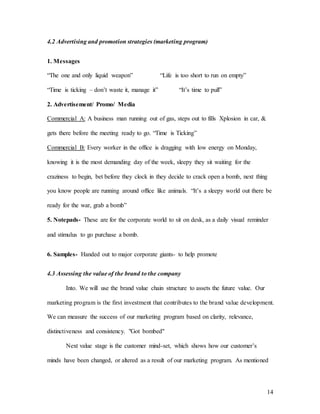 14
4.2 Advertising and promotion strategies (marketing program)
1. Messages
“The one and only liquid weapon” “Life is too short to run on empty”
“Time is ticking – don’t waste it, manage it” “It’s time to pull”
2. Advertisement/ Promo/ Media
Commercial A: A business man running out of gas, steps out to fills Xplosion in car, &
gets there before the meeting ready to go. “Time is Ticking”
Commercial B: Every worker in the office is dragging with low energy on Monday,
knowing it is the most demanding day of the week, sleepy they sit waiting for the
craziness to begin, bet before they clock in they decide to crack open a bomb, next thing
you know people are running around office like animals. “It’s a sleepy world out there be
ready for the war, grab a bomb”
5. Notepads- These are for the corporate world to sit on desk, as a daily visual reminder
and stimulus to go purchase a bomb.
6. Samples- Handed out to major corporate giants- to help promote
4.3 Assessing the value of the brand to the company
Into. We will use the brand value chain structure to assets the future value. Our
marketing program is the first investment that contributes to the brand value development.
We can measure the success of our marketing program based on clarity, relevance,
distinctiveness and consistency. "Got bombed"
Next value stage is the customer mind-set, which shows how our customer’s
minds have been changed, or altered as a result of our marketing program. As mentioned
 