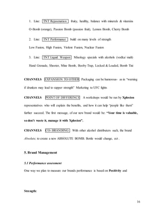 16
1. Line: TNT Rejuvenation fruity, healthy, balance with minerals & vitamins
O-Bomb (orange), Passion Bomb (passion fruit), Lemon Bomb, Cherry Bomb
2. Line: TNT Performance build on many levels of strength
Low Fusion, High Fusion, Violent Fusion, Nuclear Fusion
3. Line: TNT Liquid Weapon Mixology specials with alcohols (vodka/ malt)
Hand Grenade, Shooter, Mine Bomb, Booby Trap, Locked & Loaded, Bomb Tini
CHANNELS EXPANSION TO OTHER Packaging can be humorous- as in “warning
if drunken may lead to supper strength” Marketing to UFC fights
CHANNELS POINT OF DIFFERENCE A workshops would be ran by Xplosion
representatives who will explain the benefits, and how it can help “people like them”
further succeed. The first message, of our new brand would be: “Your time is valuable,
so don’t waste it, manage it with Xplosion”.
CHANNELS CO- BRANDING With other alcohol distributers such, the brand
Absolute, to create a new ABSOLUTE BOMB. Bottle would change, ect .
5. Brand Management
5.1 Performance assessment
One way we plan to measure our brands performance is based on Positivity and
Strength:
 
