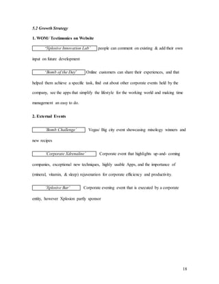 18
5.2 Growth Strategy
1. WOM/ Testimonies on Website
‘Xplosive Innovation Lab’ people can comment on existing & add their own
input on future development
‘Bomb of the Day’ Online customers can share their experiences, and that
helped them achieve a specific task, find out about other corporate events held by the
company, see the apps that simplify the lifestyle for the working world and making time
management an easy to do.
2. External Events
‘Bomb Challenge’ Vegas/ Big city event showcasing mixology winners and
new recipes
‘Corporate Xdrenaline’ Corporate event that highlights up-and- coming
companies, exceptional new techniques, highly usable Apps, and the importance of
(mineral, vitamin, & sleep) rejuvenation for corporate efficiency and productivity.
‘Xplosive Bar’ Corporate evening event that is executed by a corporate
entity, however Xplosion partly sponsor
 