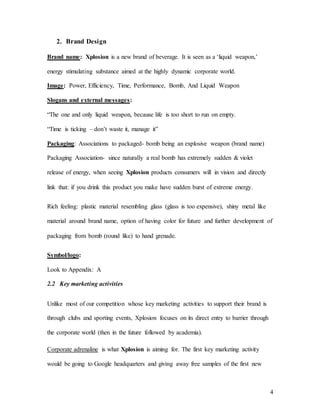 4
2. Brand Design
Brand name: Xplosion is a new brand of beverage. It is seen as a ‘liquid weapon,’
energy stimulating substance aimed at the highly dynamic corporate world.
Image: Power, Efficiency, Time, Performance, Bomb, And Liquid Weapon
Slogans and external messages:
“The one and only liquid weapon, because life is too short to run on empty.
“Time is ticking – don’t waste it, manage it”
Packaging: Associations to packaged- bomb being an explosive weapon (brand name)
Packaging Association- since naturally a real bomb has extremely sudden & violet
release of energy, when seeing Xplosion products consumers will in vision and directly
link that: if you drink this product you make have sudden burst of extreme energy.
Rich feeling: plastic material resembling glass (glass is too expensive), shiny metal like
material around brand name, option of having color for future and further development of
packaging from bomb (round like) to hand grenade.
Symbol/logo:
Look to Appendix: A
2.2 Key marketing activities
Unlike most of our competition whose key marketing activities to support their brand is
through clubs and sporting events, Xplosion focuses on its direct entry to barrier through
the corporate world (then in the future followed by academia).
Corporate adrenaline is what Xplosion is aiming for. The first key marketing activity
would be going to Google headquarters and giving away free samples of the first new
 
