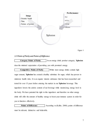 7
Figure 1
3.3 Points of Parity and Points of Difference
Category Points of Parity In an energy drink product category, Xplosion
does the minimal expectation of providing you with promised energy.
Competitive Points of Parity While most energy drinks contain high
sugar amount, Xplosion has created a healthy substitute for sugar, which has proven to
minimize health risks. It is an organic vitamin substance that has been researched and
tested for over 15 years before entering the market in our Xplosion beverage. This
ingredient lowers the calorie content of our beverage while maximizing energy level in
the body. We have patented the right to this ingredient and therefore no other energy
drink will offer the amount of healthy energy to boost your immune system in order for
you to function effectively.
Points of Difference According to (Keller, 2008), points of difference
must be relevant, distinctive and believable.
Xplosion
Image
- Grenate bomb
- Time
- Fiction of power
Performance
- fast
- active
- strong
- efficient
 