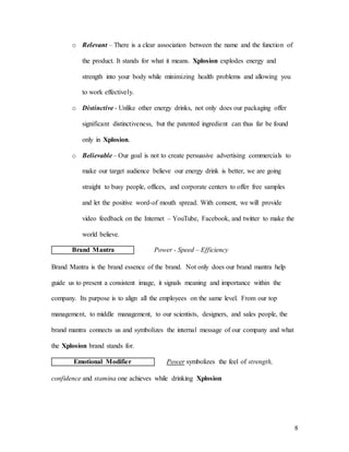 8
o Relevant – There is a clear association between the name and the function of
the product. It stands for what it means. Xplosion explodes energy and
strength into your body while minimizing health problems and allowing you
to work effectively.
o Distinctive - Unlike other energy drinks, not only does our packaging offer
significant distinctiveness, but the patented ingredient can thus far be found
only in Xplosion.
o Believable – Our goal is not to create persuasive advertising commercials to
make our target audience believe our energy drink is better, we are going
straight to busy people, offices, and corporate centers to offer free samples
and let the positive word-of mouth spread. With consent, we will provide
video feedback on the Internet – YouTube, Facebook, and twitter to make the
world believe.
Brand Mantra Power - Speed – Efficiency
Brand Mantra is the brand essence of the brand. Not only does our brand mantra help
guide us to present a consistent image, it signals meaning and importance within the
company. Its purpose is to align all the employees on the same level. From our top
management, to middle management, to our scientists, designers, and sales people, the
brand mantra connects us and symbolizes the internal message of our company and what
the Xplosion brand stands for.
Emotional Modifier Power symbolizes the feel of strength,
confidence and stamina one achieves while drinking Xplosion
 