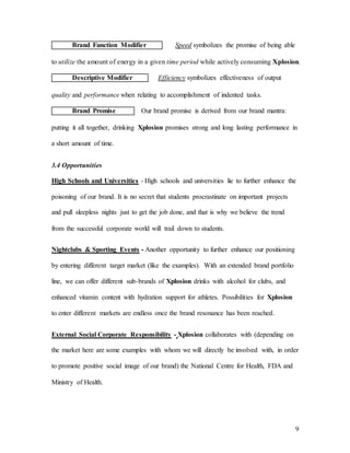 9
Brand Function Modifier Speed symbolizes the promise of being able
to utilize the amount of energy in a given time period while actively consuming Xplosion.
Descriptive Modifier Efficiency symbolizes effectiveness of output
quality and performance when relating to accomplishment of indented tasks.
Brand Promise Our brand promise is derived from our brand mantra:
putting it all together, drinking Xplosion promises strong and long lasting performance in
a short amount of time.
3.4 Opportunities
High Schools and Universities - High schools and universities lie to further enhance the
poisoning of our brand. It is no secret that students procrastinate on important projects
and pull sleepless nights just to get the job done, and that is why we believe the trend
from the successful corporate world will trail down to students.
Nightclubs & Sporting Events - Another opportunity to further enhance our positioning
by entering different target market (like the examples). With an extended brand portfolio
line, we can offer different sub-brands of Xplosion drinks with alcohol for clubs, and
enhanced vitamin content with hydration support for athletes. Possibilities for Xplosion
to enter different markets are endless once the brand resonance has been reached.
External Social Corporate Responsibility - Xplosion collaborates with (depending on
the market here are some examples with whom we will directly be involved with, in order
to promote positive social image of our brand) the National Centre for Health, FDA and
Ministry of Health.
 