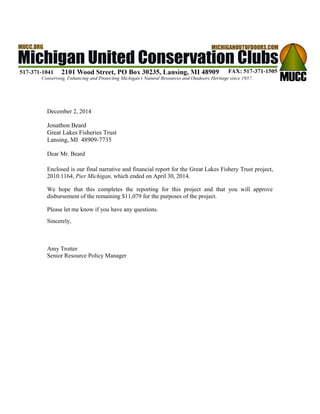 December 2, 2014 
Jonathon Beard 
Great Lakes Fisheries Trust 
Lansing, MI 48909-7735 
Dear Mr. Beard 
Enclosed is our final narrative and financial report for the Great Lakes Fishery Trust project, 2010.1164, Pier Michigan, which ended on April 30, 2014. 
We hope that this completes the reporting for this project and that you will approve disbursement of the remaining $11,079 for the purposes of the project. 
Please let me know if you have any questions. 
Sincerely, 
Amy Trotter 
Senior Resource Policy Manager  