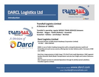 IntroductionIntroduction
A Division of Darcl LogisticsA Division of Darcl Logistics
TransRail Logistics LimitedTransRail Logistics Limited
A Division of  DARCL
TransRail is operating regular WEEKLY TRAIN SERVICES between 
Mumbai  ‐ Nagpur ‐ Haldia (Kolkata) – Guwahati
Guwahati – Kolkata – Jamshedpur ‐ Mumbai 
Darcl Logistics Limited
(Formerly Known as Delhi Assam Roadways Corporation Limited)
ISO 9001 : 2008 COMPANYISO 9001  :  2008 COMPANY
DARCL is one of India's leading transporters with a strong & extensive road & rail 
forwarding net work across country offering door‐to‐door delivery with a Turnover of INR 
over 1800cr 
Darcl has a large presence in Bulk Cargo / FTL (Full Truck Load) Operations / ODC segment 
besides Domestic Multi‐Model Transportation and also Sea Freight and Custom Clearance 
service.
Also transport services to selected Operations through its wholly‐owned subsidiary 
TransRail Logistics Limited.
Please visit our website www.darcl.comPlease visit our website www.darcl.com
email: mumbai@transrailindia.comemail: mumbai@transrailindia.com
 