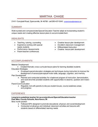 MARTHA CHASE
21411 Campbell Road, Spencerville, IN 46788 cell:260-437-0343 meyerchase@metalink.net
SUMMARY
Well-rounded and compassionate Special Education Teacher adept at incorporating student’s
unique needs and creating effective lesson plans to accommodate them.
HIGHLIGHTS
 Teaching, tutoring, counseling
 Experience working with special
needs students
 Performance Assessments
 Parent teacher conferences
 Creative lesson plan development
 Excellent classroom management
 Differentiated Instruction
 Creative lesson plan development
ACCOMPLISHMENTS
Material Development
 Created thematic cross-curricular lesson plans for learning disabled students
Education Strategies
 Employed special education strategies and techniques during instruction to improve the
development of sensory/perceptual-motor skills, language, cognition, and memory
Plan Development
 Planned and conducted activities for a balanced program of instruction, demonstration,
and work time that provided students with opportunities to observe, question and invest-
igate
Parent Communication
 Regularly met with parents to discuss student issues, course weakness areas
and progress
EXPERIENCE
Long-term substitute teacher for severe/profound Special Education teacher
East Allen County Schools, New Haven, IN
Nine month position
 Followed IEPs designed to promote educational, physical, and social development
 Conducted small group and individual classroom activities and lessons with
students based on differentiated learning needs
 