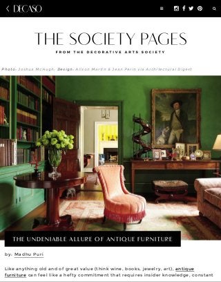 by: Madhu Puri
Like anything old and of great value (think wine, books, jewelry, art), antique
furniture can feel like a hefty commitment that requires insider knowledge, constant
Photo: Joshua McHugh; Design: Alison Martin & Jean Perin via Architectural Digest
THE UNDENIABLE ALLURE OF ANTIQUE FURNITURE
!" # $ % &
 