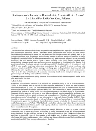 Sustainable Agriculture Research; Vol. 1, No. 2; 2012
ISSN 1927-050X E-ISSN 1927-0518
Published by Canadian Center of Science and Education
100
Socio-economic Impacts on Human Life in Arsenic Affected Area of
Basti Rasul Pur, Rahim Yar Khan, Pakistan
Lt Col Islam ul Haq1
, Waqas Hanif 2
, Ghalib Hasnain2
& Shahid Durez3
1
National University of Science and Technology, IESE (NUST), Islamabad, Pakistan
2
MEO Hospital, Lahore, Pakistan
3
Water and Sanitation Agency (WASA) Rawalpindi, Pakistan
Correspondence: Lt Col Islam ul Haq, National University of Science and Technology, IESE (NUST), Islamabad,
Pakistan. Tel: +92-300-516-1673. E-mail: islamhaq3@yahoo.com
Received: January 9, 2012 Accepted: February 20, 2012 Online Published: July 15, 2012
doi:10.5539/sar.v1n2p100 URL: http://dx.doi.org/10.5539/sar.v1n2p100
Abstract
The availability and scarcity of both surface and ground water alongwith adverse impacts of contaminated water
have become major problems in Pakistan. Groundwater arsenic contamination in the southern part of the country
has exponentially endangered the human life and complicated the efforts to provide safe drinking water in the
arsenic contaminated areas. To gauge the adverse impacts amongst the affected population, household survey in
Basti Rasul Pur district Rahim Yar Khan was conducted on core socio-economic indicators such as household
conditions, sex ratio, earning sources, literacy, health morbidity, water borne diseases, drinking water
contamination, education, employment and unemployment, expenditure on hospitalization for drawing best
possible conclusions. Resultantly, sex ratio observed was about 1.01% for adults and 9.8 % for children. A total
of 77 % water samples were found with arsenic contamination, due to which 50 % people were found with
arsencosis symptoms and 60% of their earnings were being spent on hospitalization. Due to poverty and
illiteracy, the entire population was un-aware of the adverse impacts of drinking water arsenic contamination.
There is a dire need of installation of sustainable community based arsenic mitigation technologies for
provisioning of safe drinking water to affected community.
Keywords: arsenic contamination, quality standards, socio-economic survey, arsenicosis patients, nation action
plan, water quality practices
1. Introduction
Compatible socio-economic conditions of a particular area guarantees quality of life in such environments.
Access to safe drinking water is one of the most important determinants of health and socio economic
development (Nahar et al., 2008). The importance of safe water supplies has led to an emphasis on the provision
of appropriate facilities in developing countries (WHO, 2001). The consumption of arsenic contaminated water
causes adverse impacts on human health which in-return detoriates socio-economic status of the population.
Inadequate drinking water not only results in more sickness and death, but also causes higher health care cost,
low work productivity, lower school enrollment, and increased poverty. Therefore, safe drinking water is an
essential component of primary health care and is imperative for poverty alleviation (Ahmad et al., 2005). Water
intended for human consumption should be safe and wholesome. This has been defined as “water that is free
from pathogenic agents, free from harmful chemical substances, pleasant to taste, i.e. free from color, odor, and
usable for domestic purposes” (Park, 1997). The health benefits from reducing water-related disease can in some
circumstances be transmuted into a greater work capacity, which may contribute to increased production and
hence to overall economic development.
Arsencosis is the effect of arsenic poisoning, usually over a longer period such as from 5 to 20 years. Drinking
arsenic-rich water for longer period results in ill-impacts on human health which include skin problems (such as
color changes on the skin, and hard patches on the palms and soles of the feet). Thickening lesions once
developed are irreversible even with the restoration of safe drinking water for a long time. Long term exposure
also leads to skin cancer, bladder cancers, kidney and lung, and diseases of blood vessels of the legs and feet, and
possibly diabetes, high blood pressure and reproductive disorders.
 