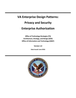 VA Enterprise Design Patterns:
Privacy and Security
Enterprise Authorization
Office of Technology Strategies (TS)
Architecture, Strategy, and Design (ASD)
Office of Information and Technology (OI&T)
Version 1.0
Date Issued: June 2016
 