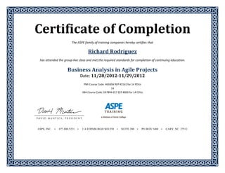 Certificate	of	Completion	 
The ASPE family of training companies hereby certifies that 
Richard	Rodriguez	
has attended the group‐live class and met the required standards for completion of continuing education. 
 
Business	Analysis	in	Agile	Projects	
Date:	11/28/2012‐11/29/2012	
	
PMI Course Code: 46500A REP #2161 for 14 PDUs 
14 
IIBA Course Code: E47894‐017 EEP #009 for 14 CDUs 
 
 
 
 
 
 
 
 
 
ASPE, INC. • 877.800.5221 • 114 EDINBURGH SOUTH • SUITE 200 • PO BOX 5488 • CARY, NC 27511
 