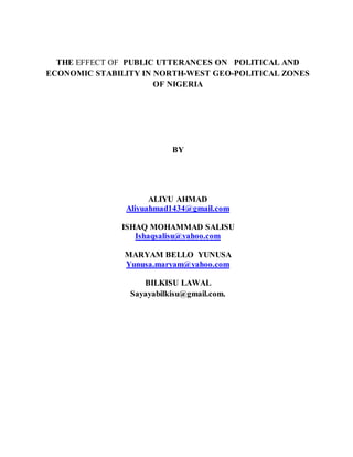 THE EFFECT OF PUBLIC UTTERANCES ON POLITICAL AND
ECONOMIC STABILITY IN NORTH-WEST GEO-POLITICAL ZONES
OF NIGERIA
BY
ALIYU AHMAD
Aliyuahmad1434@gmail.com
ISHAQ MOHAMMAD SALISU
Ishaqsalisu@yahoo.com
MARYAM BELLO YUNUSA
Yunusa.maryam@yahoo.com
BILKISU LAWAL
Sayayabilkisu@gmail.com.
 