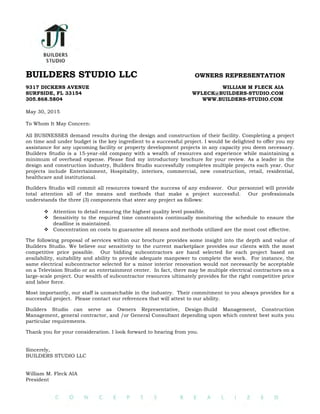 BUILDERS STUDIO LLC OWNERS REPRESENTATION
9317 DICKENS AVENUE WILLIAM M FLECK AIA
SURFSIDE, FL 33154 WFLECK@BUILDERS-STUDIO.COM
305.868.5804 WWW.BUILDERS-STUDIO.COM
May 30, 2015
To Whom It May Concern:
All BUSINESSES demand results during the design and construction of their facility. Completing a project
on time and under budget is the key ingredient to a successful project. I would be delighted to offer you my
assistance for any upcoming facility or property development projects in any capacity you deem necessary.
Builders Studio is a 15-year-old company with a wealth of resources and experience while maintaining a
minimum of overhead expense. Please find my introductory brochure for your review. As a leader in the
design and construction industry, Builders Studio successfully completes multiple projects each year. Our
projects include Entertainment, Hospitality, interiors, commercial, new construction, retail, residential,
healthcare and institutional.
Builders Studio will commit all resources toward the success of any endeavor. Our personnel will provide
total attention all of the means and methods that make a project successful. Our professionals
understands the three (3) components that steer any project as follows:
! Attention to detail ensuring the highest quality level possible.
! Sensitivity to the required time constraints continually monitoring the schedule to ensure the
deadline is maintained.
! Concentration on costs to guarantee all means and methods utilized are the most cost effective.
The following proposal of services within our brochure provides some insight into the depth and value of
Builders Studio. We believe our sensitivity to the current marketplace provides our clients with the most
competitive price possible. Our bidding subcontractors are hand selected for each project based on
availability, suitability and ability to provide adequate manpower to complete the work. For instance, the
same electrical subcontractor selected for a minor interior renovation would not necessarily be acceptable
on a Television Studio or an entertainment center. In fact, there may be multiple electrical contractors on a
large-scale project. Our wealth of subcontractor resources ultimately provides for the right competitive price
and labor force.
Most importantly, our staff is unmatchable in the industry. Their commitment to you always provides for a
successful project. Please contact our references that will attest to our ability.
Builders Studio can serve as Owners Representative, Design-Build Management, Construction
Management, general contractor, and /or General Consultant depending upon which context best suits you
particular requirements.
Thank you for your consideration. I look forward to hearing from you.
Sincerely,
BUILDERS STUDIO LLC
William M. Fleck AIA
President
 