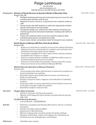 Paige Lemhouse
541-255-5556
plemhouse@yahoo.com
1040 NW 10th Ave. Apt #531 Portland, OR 97209
Employment Director of Social Services at Avamere Rehab at Mountain View
Oregon City, OR
• Facilitate discharge planning and community resource access for safe
transition back to lesser level of care.
• Respond to issues, concerns, or grievances from residents, family, or
staﬀ
• Communicate with staﬀ members to determine appropriate resident
speciﬁc interventions and discharges
• Coordinate weekly care conferences with residents and family and
monthly psychoactive behavioral medication meetings with staﬀ and
pharmacist.
• Create and customize plans of care for resident’s based on their
individual psychosocial and behavioral needs
• Ensure vision, dental, and podiatry needs for long term care residents
Social Worker at Marquis Mill Park, Post-Acute Rehab
Portland, OR
• Acted as an advocate for residents to ensure their optimal well being
• Obtained insurance authorization for residents upon admission and
maintained it through regular clinical updates
• Conducted investigations on fall or injury events involving residents
to establish lack of abuse or neglect
• Acted as a liaison between hospitals and Mill Park staﬀ to ensure a
smooth transitional process for new admits
• Gave tours of the facility and educated inquirers about the various
features and levels of care oﬀered at Marquis Mill Park
Medical Records Specialist at Marquis Piedmont
Portland, OR
• Communicated with fellow staﬀ members to determine acceptance or
denial of potential new residents
• Generated reports using facility data to preserve and improve the
facility’s overall quality
• Entered in physician orders, diagnosis and medications of admitting
residents
• Conducted audits on various departments of the facility to ensure the
continuation of proper healthcare protocol
• Assembled resident’s medical charts
March 2015 - Present
December 2014 – March 2015
August 2014 – December 2014
Education Oregon State University
• Bachelor of Science; Pre-Nursing emphasis
• Member of Phi Kappa Phi Honor Society and Delta Gamma Sorority
• GPA: 3.65
Certiﬁed Nursing Assistant
• License Number: 201406168CNA
September 2010 – June 2014
Skill Set
References
• Proﬁcient in accepting and directing oﬃce phone calls on a multi-line
call system
• Trained in the AIS module for MDS’s
• Experienced in Microsoft Suite
• Eﬃcient in typing while recording minutes for facility meetings
• Utilization of Facebook, Twitter and Instagram for networking use
• Familiarity and use of Google Docs and Analytics
Submitted upon request
 