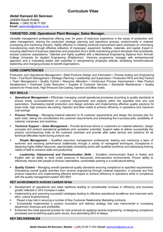 Curriculum Vitae
Abdel Hameed Ali Semreen
Jeddah-Saudi Arabia
Mobile: + (966) 55 88 77 835
Email: asemreen@yahoo.co.uk
TARGETED JOB: Operations/ Plant Manager, Sales Manager.
Versatile management professional offering over 24 years of extensive experience in the areas of production and
sales management, sharing the production strategic planning and operations process, predominantly in material
processing and machining industry. Highly effective in initiating continual improvement plans emphasis on minimising
manufacturing costs through effective utilisation of manpower, equipment, facilities, materials, and capital. Expert in
ensuring attainment of business objectives and production SLA’s while maintaining product standards that consistently
exceed customer expectations. Talented and highly qualified with a Mechanical Engineering Diploma from Amman
College University for Applied Engineering (Polytechnic). Visionary programme manager with entrepreneurial
approach and a motivating leader with expertise in reengineering employee attitude, facilitating transformational
leadership and changing process to benefit organisations.
CORE COMPETENCIES
Production and Operational Management ▪ Steel Products Design and Fabrication ▪ Precise tooling and Engineering
Parts ▪ Tool Room Management ▪ Strategic Planning ▪ Leadership and Supervision ▪ Production KPIs and Key Factors
▪ Team Management ▪ Quality Control ▪ Resource Allocation ▪ Continuous Process Improvement ▪ New Product
Development ▪ Overhead Costs Reduction ▪ Supplier & Customer Services ▪ Standards Maintenance ▪ Quality
solutions for Press tools, High Pressure Die-Casting, Injection and Blow molds.
KEY SKILLS
 Operational Management – Effectively managing overall operational processes according to quality standards to
ensure timely accomplishment of customer requirements and projects within the specified time and cost
parameters. Overseeing overall production and design activities and implementing effective quality solutions for
press tools, high pressure die-casting, Injection and blow molds to achieve efficiency in operations and maximum
cost savings.
 Process Planning – Managing material selection to fit customer requirements and design the process plan for
each order, taking into consideration the customer requirements and scheduling the in-process jobs, availability of
material, manpower and machines.
 Technical Support – Sales Management – Provide technical advice to customers on material selection, design
concepts and product operational guidelines prior quotation submittal, Support sales to deliver successfully the
product commissioning trials at the customer premises and provide after sales service and solutions for all
technical difficulties faced during product use.
 People Management – Qualified executive management professional, leading and mentoring a team of
workmen and resolving performance bottlenecks through a variety of managerial techniques. Exceptional in
deploying highly skilled resources, appropriately scheduling works with qualified workforce and addressing training
needs of staff to enhance skills and productivity.
 Leadership, Interpersonal and Communication Skills – Excellent communicator fluent in Arabic and
English with an ability to work under pressure in fast-paced, time-sensitive environments. Proven ability to
effectively interact with people of diverse nationalities; comfortable working in a multicultural setting.
 Quality Control – Managing overall operational quality standards ensuring compliance to specified requirements.
Overseeing overall quality activities from reverse engineering through material inspection, in process and final
product inspection and implementing effective techniques to achieve efficiency in operations while in compliance
with the quality management system ISO 9001.
KEY ACHIEVEMENTS ACROSS CAREER SPAN
 Development of operational and sales taskforce leading to considerable increase in efficiency and business
growth reflected in 25% increase in sales.
 Implementing and executing successful strategies leading to effective operational excellence and improved work
ethic, culture & performance.
 Played a key role in securing a number of Key Customer Relationship Marketing contracts.
 Successfully implemented a product innovation and delivery strategy that was instrumental in increasing
department revenues and profitability.
 Enhanced the initial approval process for new products by applying reverse engineering, re-designing compliance
processes and re-defining spare parts stocks, thus eliminating 80% of delays.
KEY DELIVERABLES
Abdel Hameed Ali Semreen | Mobile: + (966) 55 88 77 835 | Email: asemreen@yahoo.co.uk
 