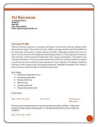 Pal Bjornstom
7, Montague Street,
Bradford
BD5 9BT
Mob: 07821 007836
Email: pbjornstom@hotmail.com
Personal Profile
With over 20 years experience in transport and logistics I am familiar with lone working whilst
achieving team targets. I have driven 44 tonne vehicles and appreciated the need for flexibility in
the work place with regard to working patterns and shifts. Although my primary role was as a
driver I am also familiar with loading and unloading procedures as I often supervised warehouse
staff. Versatile, self-motivated and trustworthy with a caring good humour, I can adapt to any
working environment. I also have good communication skills and a willing contributor to groups
or teams that can also be trusted to work unsupervised. I have experience of working to deadlines
and targets with a common sense and organized approach. Adaptable and flexible I am willing to
train to learn new skills and improve employment provision.
Key Skills
• Experienced long distance driver
• Incorporating multi drops
• International driving
• Self motivated
• Versatile and flexible
• Strong communication skills
Experience
May 2015- Present Next PLC Warehouse
Operative
Processing and receipting of parcels using scanning equipment within warehouse. Using returns
procedure through computer tracking software. Following Health & Safety protocols within the
workplace.
July 2011-May 2015
 