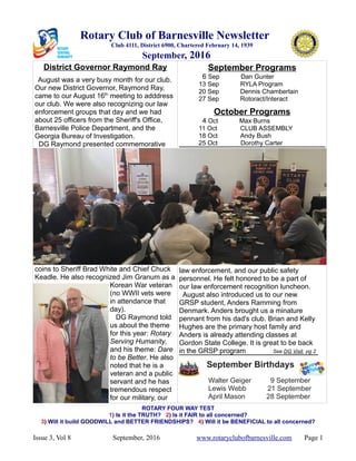 Rotary Club of Barnesville Newsletter
Club 4111, District 6900, Chartered February 14, 1939
September, 2016
District Governor Raymond Ray
August was a very busy month for our club.
Our new District Governor, Raymond Ray,
came to our August 16th
meeting to adddress
our club. We were also recognizing our law
enforcement groups that day and we had
about 25 officers from the Sheriff's Office,
Barnesville Police Department, and the
Georgia Bureau of Investigation.
DG Raymond presented commemorative
coins to Sheriff Brad White and Chief Chuck
Keadle. He also recognized Jim Granum as a
Korean War veteran
(no WWII vets were
in attendance that
day).
DG Raymond told
us about the theme
for this year: Rotary
Serving Humanity,
and his theme: Dare
to be Better. He also
noted that he is a
veteran and a public
servant and he has
tremendous respect
for our military, our
September Programs
6 Sep Dan Gunter
13 Sep RYLA Program
20 Sep Dennis Chamberlain
27 Sep Rotoract/Interact
October Programs
4 Oct Max Burns
11 Oct CLUB ASSEMBLY
18 Oct Andy Bush
25 Oct Dorothy Carter
our Summer Drives. Rotarian volunteers
law enforcement, and our public safety
personnel. He felt honored to be a part of
our law enforcement recognition luncheon.
August also introduced us to our new
GRSP student, Anders Ramming from
Denmark. Anders brought us a minature
pennant from his dad's club. Brian and Kelly
Hughes are the primary host family and
Anders is already attending classes at
Gordon State College. It is great to be back
in the GRSP program See DG Visit, pg 2
September Birthdays
Walter Geiger 9 September
Lewis Webb 21 September
April Mason 28 September
ROTARY FOUR WAY TEST
1) Is it the TRUTH? 2) Is it FAIR to all concerned?
3) Will it build GOODWILL and BETTER FRIENDSHIPS? 4) Will it be BENEFICIAL to all concerned?
Issue 3, Vol 8 September, 2016 www.rotaryclubofbarnesville.com Page 1
 