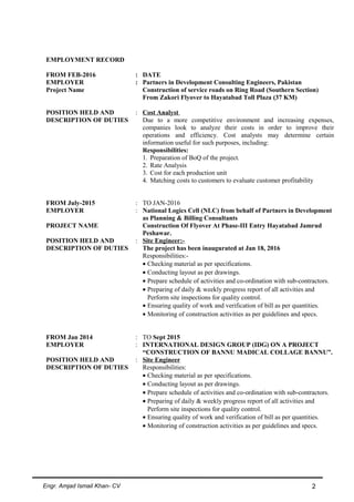 EMPLOYMENT RECORD
FROM FEB-2016 : DATE
EMPLOYER : Partners in Development Consulting Engineers, Pakistan
Project Name Construction of service roads on Ring Road (Southern Section)
From Zakori Flyover to Hayatabad Toll Plaza (37 KM)
POSITION HELD AND
DESCRIPTION OF DUTIES
: Cost Analyst
Due to a more competitive environment and increasing expenses,
companies look to analyze their costs in order to improve their
operations and efficiency. Cost analysts may determine certain
information useful for such purposes, including:
Responsibilities:
1. Preparation of BoQ of the project.
2. Rate Analysis
3. Cost for each production unit
4. Matching costs to customers to evaluate customer profitability
FROM July-2015 : TO JAN-2016
EMPLOYER : National Logics Cell (NLC) from behalf of Partners in Development
as Planning & Billing Consultants
PROJECT NAME Construction Of Flyover At Phase-III Entry Hayatabad Jamrud
Peshawar.
POSITION HELD AND
DESCRIPTION OF DUTIES
: Site Engineer:-
The project has been inaugurated at Jan 18, 2016
Responsibilities:-
• Checking material as per specifications.
• Conducting layout as per drawings.
• Prepare schedule of activities and co-ordination with sub-contractors.
• Preparing of daily & weekly progress report of all activities and
Perform site inspections for quality control.
• Ensuring quality of work and verification of bill as per quantities.
• Monitoring of construction activities as per guidelines and specs.
FROM Jan 2014 : TO Sept 2015
EMPLOYER : INTERNATIONAL DESIGN GROUP (IDG) ON A PROJECT
“CONSTRUCTION OF BANNU MADICAL COLLAGE BANNU”.
POSITION HELD AND
DESCRIPTION OF DUTIES
: Site Engineer
Responsibilities:
• Checking material as per specifications.
• Conducting layout as per drawings.
• Prepare schedule of activities and co-ordination with sub-contractors.
• Preparing of daily & weekly progress report of all activities and
Perform site inspections for quality control.
• Ensuring quality of work and verification of bill as per quantities.
• Monitoring of construction activities as per guidelines and specs.
Engr. Amjad Ismail Khan- CV 2
 
