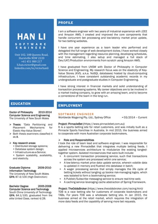 HAN LI
S O F T W A R E
E N G I N E E R
Unit 102, 108 Queens Road,
Hurstville NSW 2220
+61 451 080 217
li.han.victor@gmail.com
linkedin.com/in/victorhanli
PROFILE
I am a software engineer with two years of industrial experience with J2EE
and Amazon AWS. I created and improved the core components that
handle concurrent bet processing and low-latency market price update,
for two betting websites.
I have one year experience as a team leader who performed and
delegated the full range of web development duties. I have worked closely
with the management regarding resource planning, developing schedules,
and time estimating. I also setup and managed a full stack of
Dev/UAT/Production environments from scratch using Amazon AWS.
I have graduated from UNSW with Doctor of Philosophy in Computer
Science and Engineering. My research focus was on the elasticity of Key-
Value Stores (KVS, a.k.a. NoSQL databases) hosted by cloud-computing
infrastructure. I have consistent outstanding academic records in my
undergraduate and postgraduate studies in Computer Engineering.
I have strong interest in financial markets and solid understanding of
transaction processing systems. My career objectives are to be involved in
a market trading company, to grow with an amazing team, and to become
a cornerstone of the team in the long run.
EMPLOYMENT
S O F T W A R E E N G I N E E RS O F T W A R E E N G I N E E RS O F T W A R E E N G I N E E RS O F T W A R E E N G I N E E R
Worldwide Wagering Pty. Ltd., Sydney Office ▪ 03/2014 – Current
Project:Project:Project:Project: PinnacleBetPinnacleBetPinnacleBetPinnacleBet ((((https://www.pinnaclebet.com.au))))
It is a sports betting site for retail customers, and was initially built as a
Pinnacle Sports franchise in Australia. In mid 2015, the business aimed
to cooperate with more Australian corporate bookmakers.
Role and ResponsibilitiesRole and ResponsibilitiesRole and ResponsibilitiesRole and Responsibilities
I took the role of team lead and software engineer. I was responsible for
delivering a new PinnacleBet that integrates multiple betting feeds. I
applied microservices architecture to modularize the existing tangled-
together system. Isolated microservices that were built include:
+ A concurrent transaction processing service, such that transactions
across the system are processed within one service;
+ A low-latency market price data update service, wherein volatile data
is updated in memory and flushed into database in batch;
+ A wager processing service that simply manages the life cycle of
betting tickets without tangling up bookie risk-managing logics, which
was isolated to form a bookmaking service;
+ A Publish/Subscribe messaging service to ensure real-time web;
+ A caching service leveraging cache abstraction of Spring Framework.
Project: TheOddsBrokerProject: TheOddsBrokerProject: TheOddsBrokerProject: TheOddsBroker ((((https://www.theoddsbroker.com/racing.htm))))*
TOB is a race betting site for customers of corporate bookmakers and
TABs. For years TOB was a wholesale betting site. In Jan 2015, the
business aimed at the retail market, which requires the integration of
more data feeds and the capability of serving more bet requests.
EDUCATION
Doctor of PhilosophyDoctor of PhilosophyDoctor of PhilosophyDoctor of Philosophy 2010201020102010----2014201420142014
Computer Science and EngineeringComputer Science and EngineeringComputer Science and EngineeringComputer Science and Engineering
The University of New South Wales
Thesis:Thesis:Thesis:Thesis: "Data Partitioning and
Placement Mechanisms for
Elastic Key-Value Stores".
Both thesis examiners classified it
as AAAA.
Key research areas:Key research areas:Key research areas:Key research areas:
+ Distributed storage systems;
+ Database system design;
+ Infrastructure-as-a-Service;
+ System scalability, availability,
and elasticity.
Graduate DiplomaGraduate DiplomaGraduate DiplomaGraduate Diploma 2009200920092009----2010201020102010
Information TechnologyInformation TechnologyInformation TechnologyInformation Technology
The University of New South Wales
GPA:GPA:GPA:GPA: 87.4/100 (High Distinction)
Bachelor DegreeBachelor DegreeBachelor DegreeBachelor Degree 2005200520052005----2008200820082008
Computer Science and TechnologyComputer Science and TechnologyComputer Science and TechnologyComputer Science and Technology
South China University of Technology
GPA:GPA:GPA:GPA: 84.1/100, graduated from the
elite United Class, ranked 4/28.
 