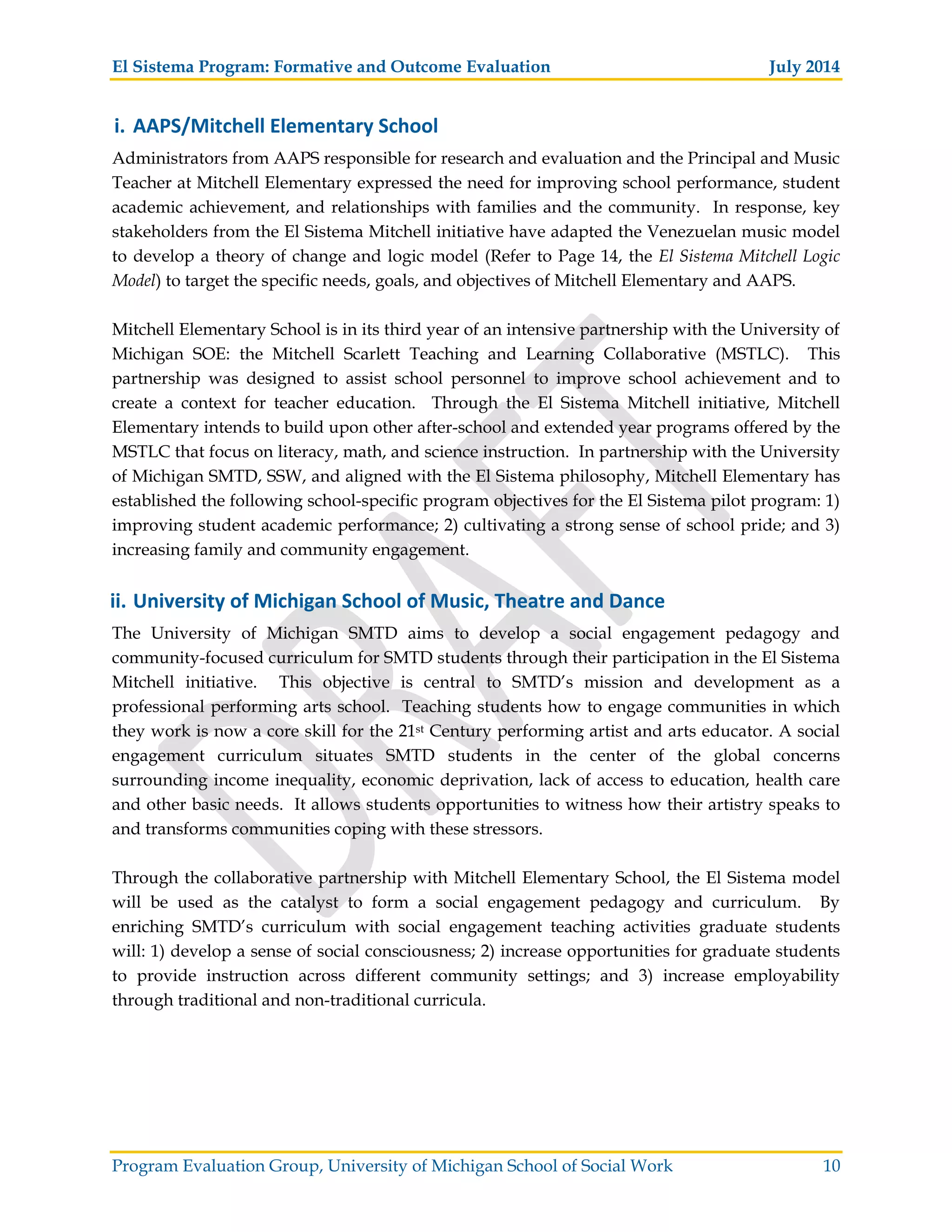 El Sistema Program: Formative and Outcome Evaluation July 2014
Program Evaluation Group, University of Michigan School of Social Work 10
i. AAPS/Mitchell Elementary School
Administrators from AAPS responsible for research and evaluation and the Principal and Music
Teacher at Mitchell Elementary expressed the need for improving school performance, student
academic achievement, and relationships with families and the community. In response, key
stakeholders from the El Sistema Mitchell initiative have adapted the Venezuelan music model
to develop a theory of change and logic model (Refer to Page 14, the El Sistema Mitchell Logic
Model) to target the specific needs, goals, and objectives of Mitchell Elementary and AAPS.
Mitchell Elementary School is in its third year of an intensive partnership with the University of
Michigan SOE: the Mitchell Scarlett Teaching and Learning Collaborative (MSTLC). This
partnership was designed to assist school personnel to improve school achievement and to
create a context for teacher education. Through the El Sistema Mitchell initiative, Mitchell
Elementary intends to build upon other after-school and extended year programs offered by the
MSTLC that focus on literacy, math, and science instruction. In partnership with the University
of Michigan SMTD, SSW, and aligned with the El Sistema philosophy, Mitchell Elementary has
established the following school-specific program objectives for the El Sistema pilot program: 1)
improving student academic performance; 2) cultivating a strong sense of school pride; and 3)
increasing family and community engagement.
ii. University of Michigan School of Music, Theatre and Dance
The University of Michigan SMTD aims to develop a social engagement pedagogy and
community-focused curriculum for SMTD students through their participation in the El Sistema
Mitchell initiative. This objective is central to SMTD’s mission and development as a
professional performing arts school. Teaching students how to engage communities in which
they work is now a core skill for the 21st Century performing artist and arts educator. A social
engagement curriculum situates SMTD students in the center of the global concerns
surrounding income inequality, economic deprivation, lack of access to education, health care
and other basic needs. It allows students opportunities to witness how their artistry speaks to
and transforms communities coping with these stressors.
Through the collaborative partnership with Mitchell Elementary School, the El Sistema model
will be used as the catalyst to form a social engagement pedagogy and curriculum. By
enriching SMTD’s curriculum with social engagement teaching activities graduate students
will: 1) develop a sense of social consciousness; 2) increase opportunities for graduate students
to provide instruction across different community settings; and 3) increase employability
through traditional and non-traditional curricula.
 