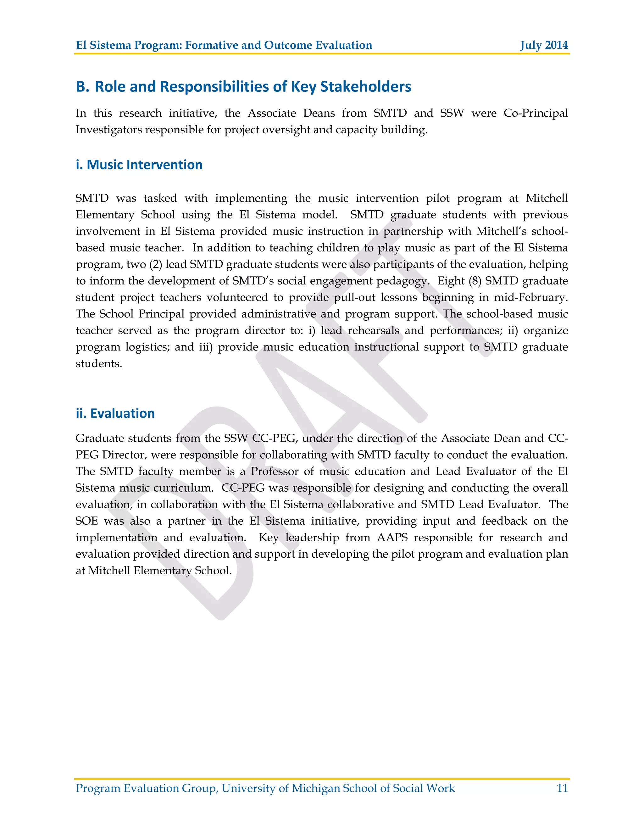 El Sistema Program: Formative and Outcome Evaluation July 2014
Program Evaluation Group, University of Michigan School of Social Work 11
B. Role and Responsibilities of Key Stakeholders
In this research initiative, the Associate Deans from SMTD and SSW were Co-Principal
Investigators responsible for project oversight and capacity building.
i. Music Intervention
SMTD was tasked with implementing the music intervention pilot program at Mitchell
Elementary School using the El Sistema model. SMTD graduate students with previous
involvement in El Sistema provided music instruction in partnership with Mitchell’s school-
based music teacher. In addition to teaching children to play music as part of the El Sistema
program, two (2) lead SMTD graduate students were also participants of the evaluation, helping
to inform the development of SMTD’s social engagement pedagogy. Eight (8) SMTD graduate
student project teachers volunteered to provide pull-out lessons beginning in mid-February.
The School Principal provided administrative and program support. The school-based music
teacher served as the program director to: i) lead rehearsals and performances; ii) organize
program logistics; and iii) provide music education instructional support to SMTD graduate
students.
ii. Evaluation
Graduate students from the SSW CC-PEG, under the direction of the Associate Dean and CC-
PEG Director, were responsible for collaborating with SMTD faculty to conduct the evaluation.
The SMTD faculty member is a Professor of music education and Lead Evaluator of the El
Sistema music curriculum. CC-PEG was responsible for designing and conducting the overall
evaluation, in collaboration with the El Sistema collaborative and SMTD Lead Evaluator. The
SOE was also a partner in the El Sistema initiative, providing input and feedback on the
implementation and evaluation. Key leadership from AAPS responsible for research and
evaluation provided direction and support in developing the pilot program and evaluation plan
at Mitchell Elementary School.
 