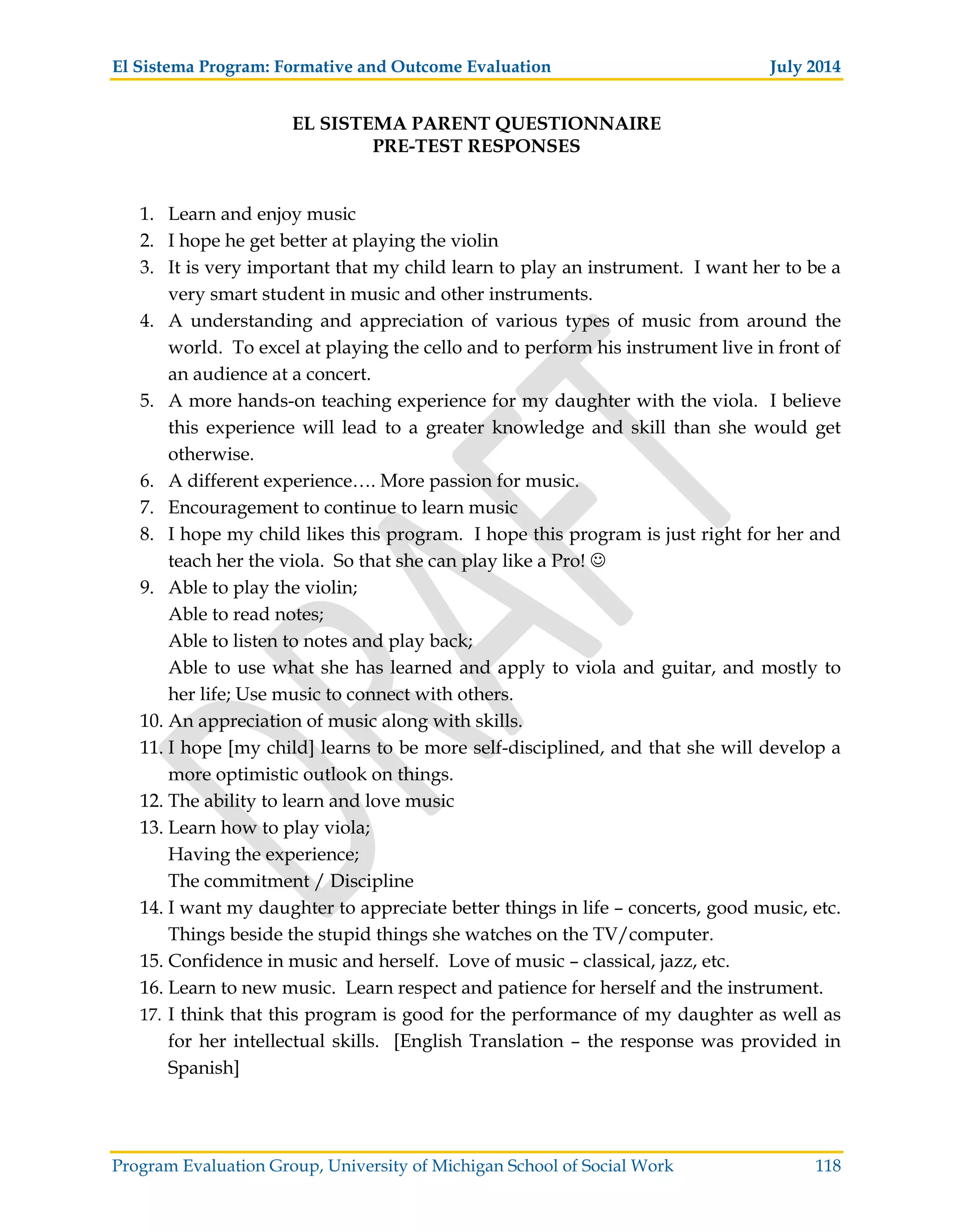 El Sistema Program: Formative and Outcome Evaluation July 2014
Program Evaluation Group, University of Michigan School of Social Work 118
EL SISTEMA PARENT QUESTIONNAIRE
PRE-TEST RESPONSES
1. Learn and enjoy music
2. I hope he get better at playing the violin
3. It is very important that my child learn to play an instrument. I want her to be a
very smart student in music and other instruments.
4. A understanding and appreciation of various types of music from around the
world. To excel at playing the cello and to perform his instrument live in front of
an audience at a concert.
5. A more hands-on teaching experience for my daughter with the viola. I believe
this experience will lead to a greater knowledge and skill than she would get
otherwise.
6. A different experience…. More passion for music.
7. Encouragement to continue to learn music
8. I hope my child likes this program. I hope this program is just right for her and
teach her the viola. So that she can play like a Pro!
9. Able to play the violin;
Able to read notes;
Able to listen to notes and play back;
Able to use what she has learned and apply to viola and guitar, and mostly to
her life; Use music to connect with others.
10. An appreciation of music along with skills.
11. I hope [my child] learns to be more self-disciplined, and that she will develop a
more optimistic outlook on things.
12. The ability to learn and love music
13. Learn how to play viola;
Having the experience;
The commitment / Discipline
14. I want my daughter to appreciate better things in life – concerts, good music, etc.
Things beside the stupid things she watches on the TV/computer.
15. Confidence in music and herself. Love of music – classical, jazz, etc.
16. Learn to new music. Learn respect and patience for herself and the instrument.
17. I think that this program is good for the performance of my daughter as well as
for her intellectual skills. [English Translation – the response was provided in
Spanish]
 
