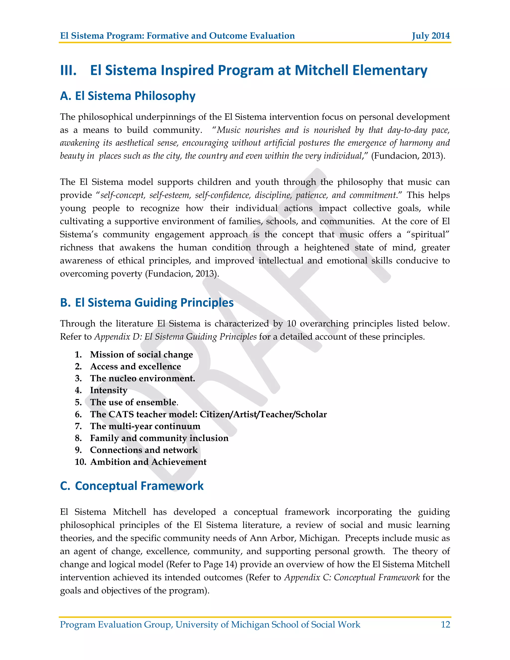 El Sistema Program: Formative and Outcome Evaluation July 2014
Program Evaluation Group, University of Michigan School of Social Work 12
III. El Sistema Inspired Program at Mitchell Elementary
A. El Sistema Philosophy
The philosophical underpinnings of the El Sistema intervention focus on personal development
as a means to build community. “Music nourishes and is nourished by that day-to-day pace,
awakening its aesthetical sense, encouraging without artificial postures the emergence of harmony and
beauty in places such as the city, the country and even within the very individual,” (Fundacion, 2013).
The El Sistema model supports children and youth through the philosophy that music can
provide “self-concept, self-esteem, self-confidence, discipline, patience, and commitment.” This helps
young people to recognize how their individual actions impact collective goals, while
cultivating a supportive environment of families, schools, and communities. At the core of El
Sistema’s community engagement approach is the concept that music offers a “spiritual”
richness that awakens the human condition through a heightened state of mind, greater
awareness of ethical principles, and improved intellectual and emotional skills conducive to
overcoming poverty (Fundacion, 2013).
B. El Sistema Guiding Principles
Through the literature El Sistema is characterized by 10 overarching principles listed below.
Refer to Appendix D: El Sistema Guiding Principles for a detailed account of these principles.
1. Mission of social change
2. Access and excellence
3. The nucleo environment.
4. Intensity
5. The use of ensemble.
6. The CATS teacher model: Citizen/Artist/Teacher/Scholar
7. The multi-year continuum
8. Family and community inclusion
9. Connections and network
10. Ambition and Achievement
C. Conceptual Framework
El Sistema Mitchell has developed a conceptual framework incorporating the guiding
philosophical principles of the El Sistema literature, a review of social and music learning
theories, and the specific community needs of Ann Arbor, Michigan. Precepts include music as
an agent of change, excellence, community, and supporting personal growth. The theory of
change and logical model (Refer to Page 14) provide an overview of how the El Sistema Mitchell
intervention achieved its intended outcomes (Refer to Appendix C: Conceptual Framework for the
goals and objectives of the program).
 