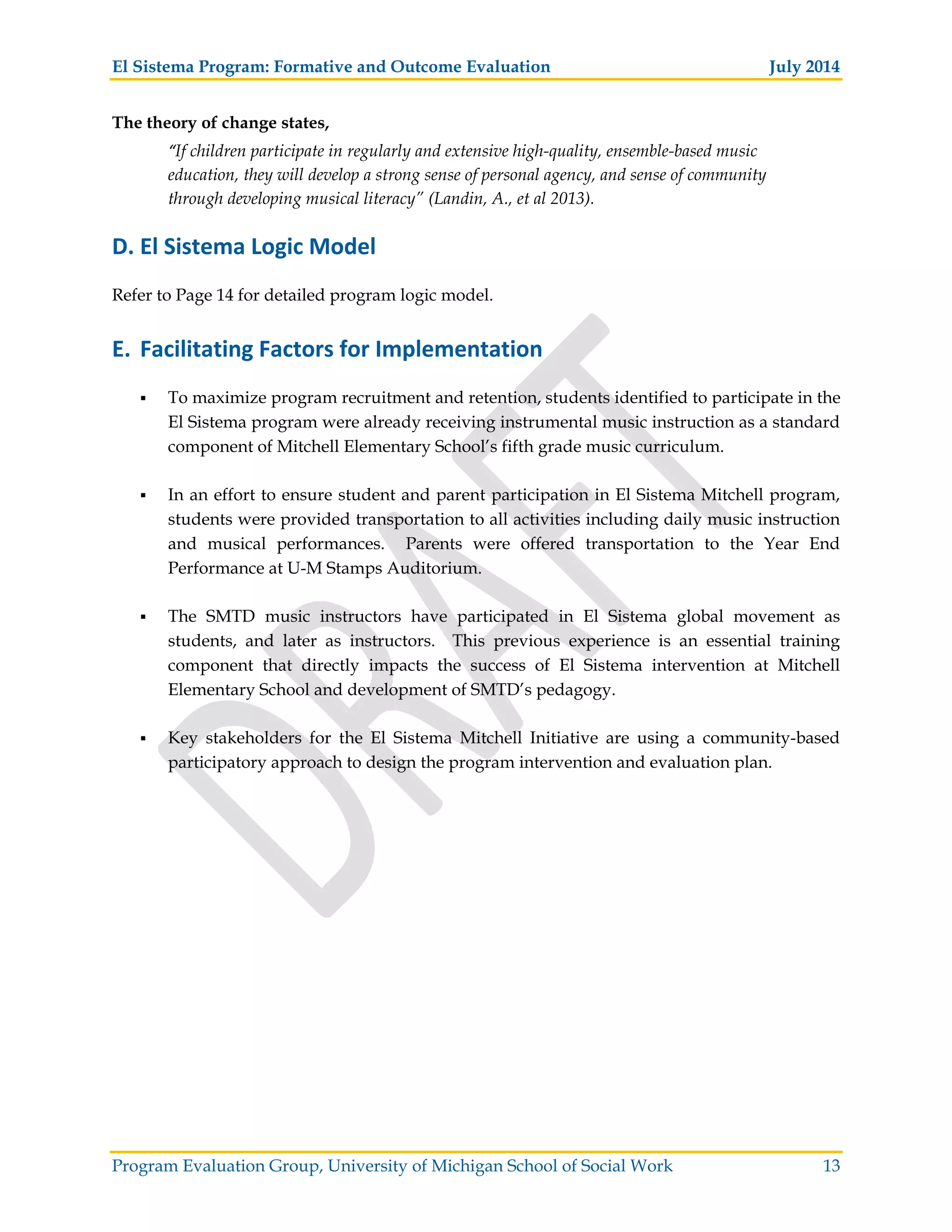 El Sistema Program: Formative and Outcome Evaluation July 2014
Program Evaluation Group, University of Michigan School of Social Work 13
The theory of change states,
“If children participate in regularly and extensive high-quality, ensemble-based music
education, they will develop a strong sense of personal agency, and sense of community
through developing musical literacy” (Landin, A., et al 2013).
D. El Sistema Logic Model
Refer to Page 14 for detailed program logic model.
E. Facilitating Factors for Implementation
To maximize program recruitment and retention, students identified to participate in the
El Sistema program were already receiving instrumental music instruction as a standard
component of Mitchell Elementary School’s fifth grade music curriculum.
In an effort to ensure student and parent participation in El Sistema Mitchell program,
students were provided transportation to all activities including daily music instruction
and musical performances. Parents were offered transportation to the Year End
Performance at U-M Stamps Auditorium.
The SMTD music instructors have participated in El Sistema global movement as
students, and later as instructors. This previous experience is an essential training
component that directly impacts the success of El Sistema intervention at Mitchell
Elementary School and development of SMTD’s pedagogy.
Key stakeholders for the El Sistema Mitchell Initiative are using a community-based
participatory approach to design the program intervention and evaluation plan.
 