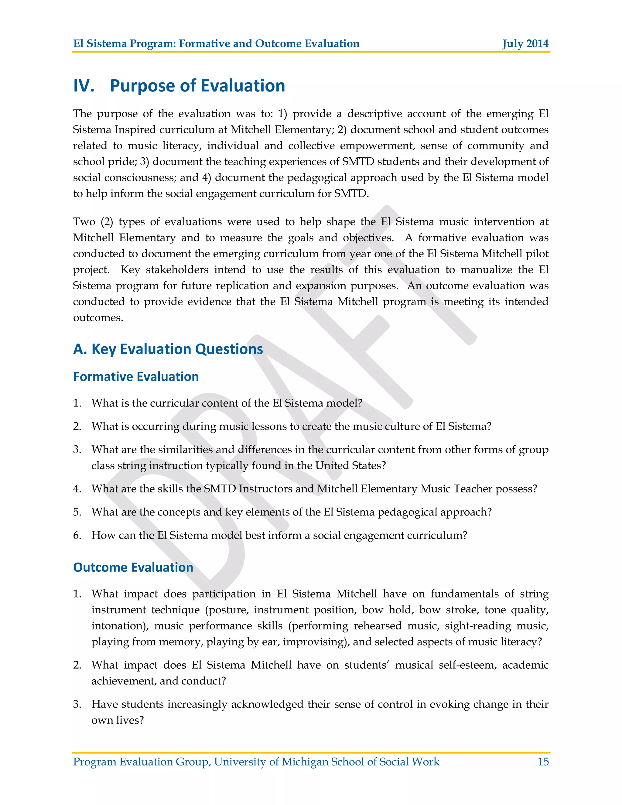 El Sistema Program: Formative and Outcome Evaluation July 2014
Program Evaluation Group, University of Michigan School of Social Work 15
IV. Purpose of Evaluation
The purpose of the evaluation was to: 1) provide a descriptive account of the emerging El
Sistema Inspired curriculum at Mitchell Elementary; 2) document school and student outcomes
related to music literacy, individual and collective empowerment, sense of community and
school pride; 3) document the teaching experiences of SMTD students and their development of
social consciousness; and 4) document the pedagogical approach used by the El Sistema model
to help inform the social engagement curriculum for SMTD.
Two (2) types of evaluations were used to help shape the El Sistema music intervention at
Mitchell Elementary and to measure the goals and objectives. A formative evaluation was
conducted to document the emerging curriculum from year one of the El Sistema Mitchell pilot
project. Key stakeholders intend to use the results of this evaluation to manualize the El
Sistema program for future replication and expansion purposes. An outcome evaluation was
conducted to provide evidence that the El Sistema Mitchell program is meeting its intended
outcomes.
A. Key Evaluation Questions
Formative Evaluation
1. What is the curricular content of the El Sistema model?
2. What is occurring during music lessons to create the music culture of El Sistema?
3. What are the similarities and differences in the curricular content from other forms of group
class string instruction typically found in the United States?
4. What are the skills the SMTD Instructors and Mitchell Elementary Music Teacher possess?
5. What are the concepts and key elements of the El Sistema pedagogical approach?
6. How can the El Sistema model best inform a social engagement curriculum?
Outcome Evaluation
1. What impact does participation in El Sistema Mitchell have on fundamentals of string
instrument technique (posture, instrument position, bow hold, bow stroke, tone quality,
intonation), music performance skills (performing rehearsed music, sight-reading music,
playing from memory, playing by ear, improvising), and selected aspects of music literacy?
2. What impact does El Sistema Mitchell have on students’ musical self-esteem, academic
achievement, and conduct?
3. Have students increasingly acknowledged their sense of control in evoking change in their
own lives?
 