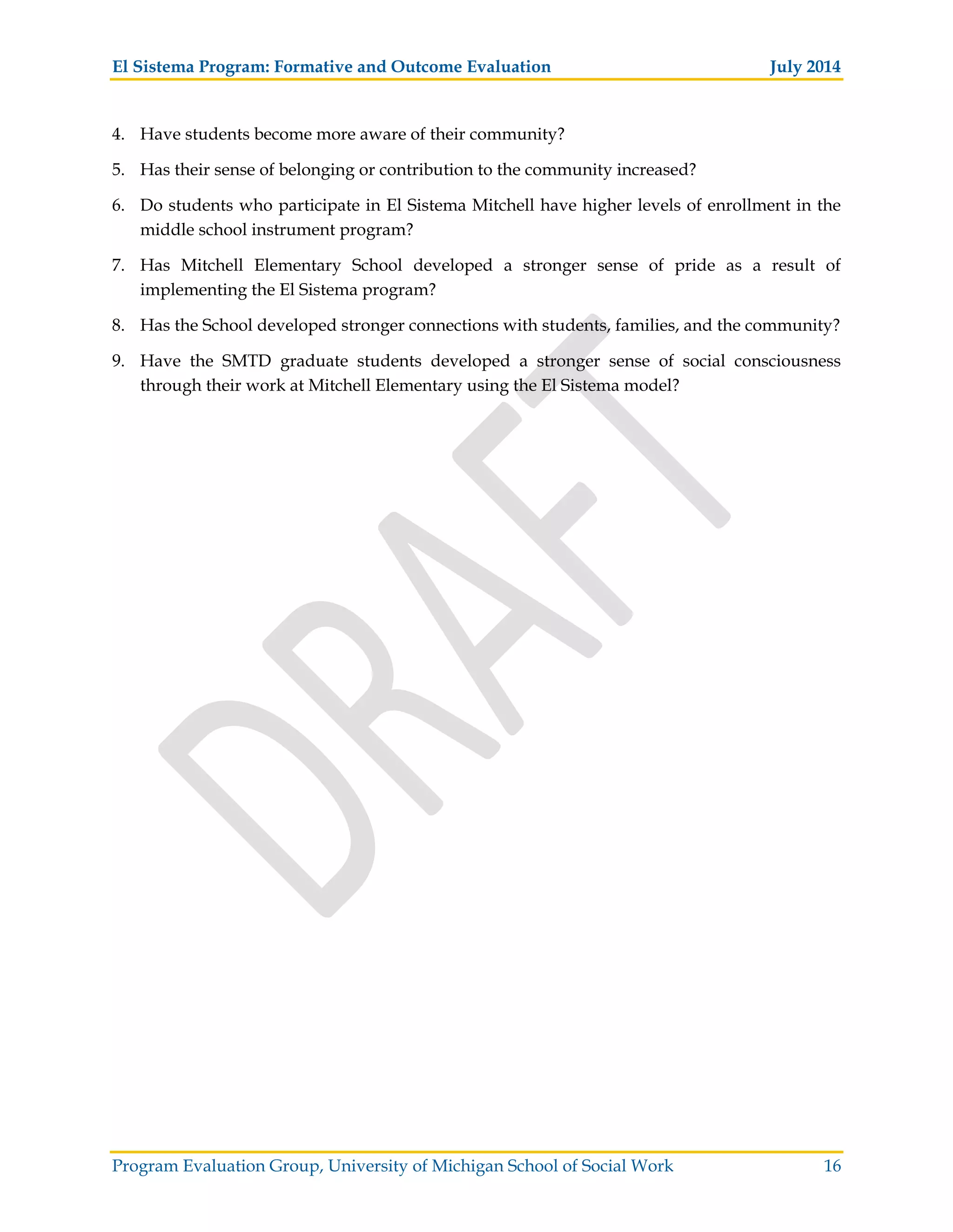 El Sistema Program: Formative and Outcome Evaluation July 2014
Program Evaluation Group, University of Michigan School of Social Work 16
4. Have students become more aware of their community?
5. Has their sense of belonging or contribution to the community increased?
6. Do students who participate in El Sistema Mitchell have higher levels of enrollment in the
middle school instrument program?
7. Has Mitchell Elementary School developed a stronger sense of pride as a result of
implementing the El Sistema program?
8. Has the School developed stronger connections with students, families, and the community?
9. Have the SMTD graduate students developed a stronger sense of social consciousness
through their work at Mitchell Elementary using the El Sistema model?
 