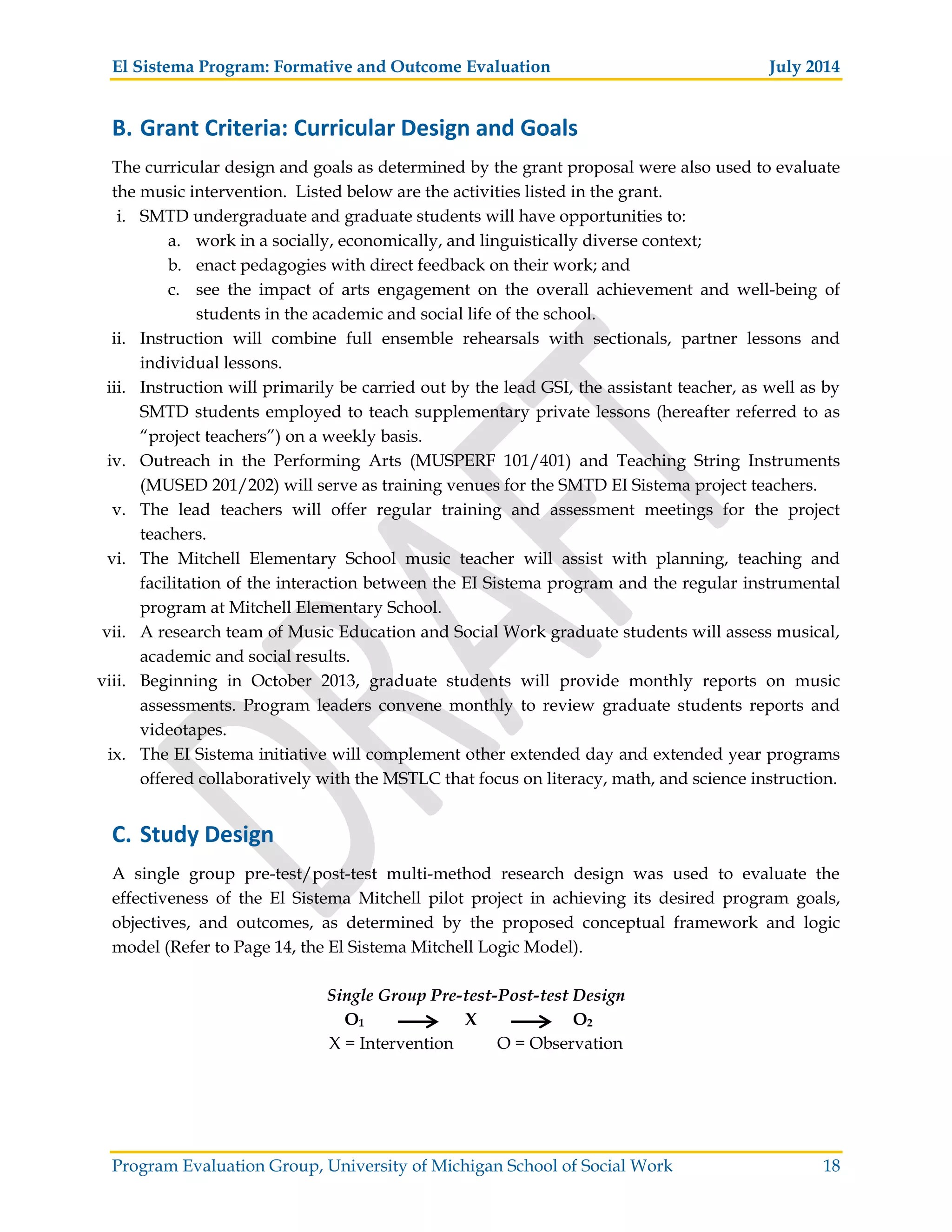 El Sistema Program: Formative and Outcome Evaluation July 2014
Program Evaluation Group, University of Michigan School of Social Work 18
B. Grant Criteria: Curricular Design and Goals
The curricular design and goals as determined by the grant proposal were also used to evaluate
the music intervention. Listed below are the activities listed in the grant.
i. SMTD undergraduate and graduate students will have opportunities to:
a. work in a socially, economically, and linguistically diverse context;
b. enact pedagogies with direct feedback on their work; and
c. see the impact of arts engagement on the overall achievement and well-being of
students in the academic and social life of the school.
ii. Instruction will combine full ensemble rehearsals with sectionals, partner lessons and
individual lessons.
iii. Instruction will primarily be carried out by the lead GSI, the assistant teacher, as well as by
SMTD students employed to teach supplementary private lessons (hereafter referred to as
“project teachers”) on a weekly basis.
iv. Outreach in the Performing Arts (MUSPERF 101/401) and Teaching String Instruments
(MUSED 201/202) will serve as training venues for the SMTD EI Sistema project teachers.
v. The lead teachers will offer regular training and assessment meetings for the project
teachers.
vi. The Mitchell Elementary School music teacher will assist with planning, teaching and
facilitation of the interaction between the EI Sistema program and the regular instrumental
program at Mitchell Elementary School.
vii. A research team of Music Education and Social Work graduate students will assess musical,
academic and social results.
viii. Beginning in October 2013, graduate students will provide monthly reports on music
assessments. Program leaders convene monthly to review graduate students reports and
videotapes.
ix. The EI Sistema initiative will complement other extended day and extended year programs
offered collaboratively with the MSTLC that focus on literacy, math, and science instruction.
C. Study Design
A single group pre-test/post-test multi-method research design was used to evaluate the
effectiveness of the El Sistema Mitchell pilot project in achieving its desired program goals,
objectives, and outcomes, as determined by the proposed conceptual framework and logic
model (Refer to Page 14, the El Sistema Mitchell Logic Model).
Single Group Pre-test-Post-test Design
O1 X O2
X = Intervention O = Observation
 