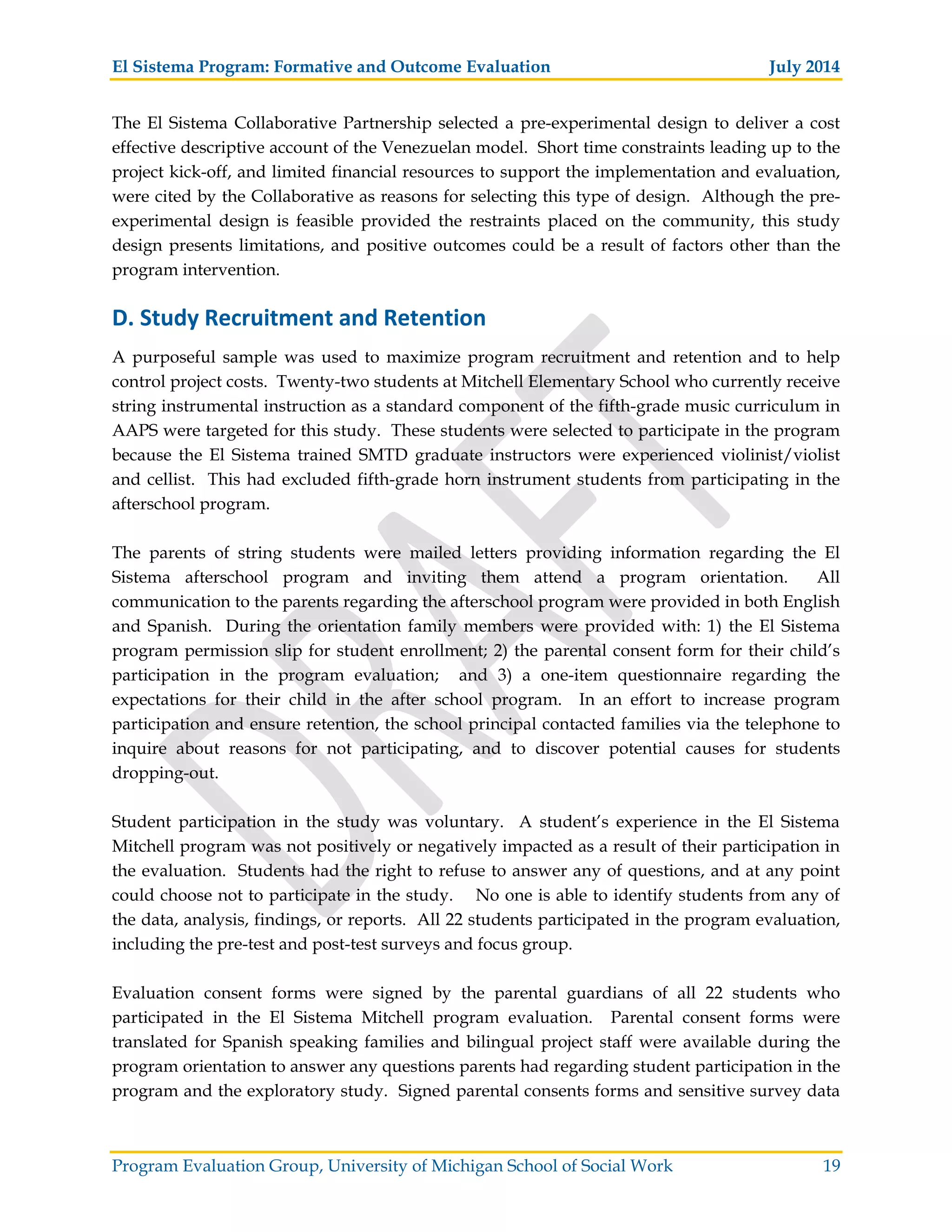 El Sistema Program: Formative and Outcome Evaluation July 2014
Program Evaluation Group, University of Michigan School of Social Work 19
The El Sistema Collaborative Partnership selected a pre-experimental design to deliver a cost
effective descriptive account of the Venezuelan model. Short time constraints leading up to the
project kick-off, and limited financial resources to support the implementation and evaluation,
were cited by the Collaborative as reasons for selecting this type of design. Although the pre-
experimental design is feasible provided the restraints placed on the community, this study
design presents limitations, and positive outcomes could be a result of factors other than the
program intervention.
D. Study Recruitment and Retention
A purposeful sample was used to maximize program recruitment and retention and to help
control project costs. Twenty-two students at Mitchell Elementary School who currently receive
string instrumental instruction as a standard component of the fifth-grade music curriculum in
AAPS were targeted for this study. These students were selected to participate in the program
because the El Sistema trained SMTD graduate instructors were experienced violinist/violist
and cellist. This had excluded fifth-grade horn instrument students from participating in the
afterschool program.
The parents of string students were mailed letters providing information regarding the El
Sistema afterschool program and inviting them attend a program orientation. All
communication to the parents regarding the afterschool program were provided in both English
and Spanish. During the orientation family members were provided with: 1) the El Sistema
program permission slip for student enrollment; 2) the parental consent form for their child’s
participation in the program evaluation; and 3) a one-item questionnaire regarding the
expectations for their child in the after school program. In an effort to increase program
participation and ensure retention, the school principal contacted families via the telephone to
inquire about reasons for not participating, and to discover potential causes for students
dropping-out.
Student participation in the study was voluntary. A student’s experience in the El Sistema
Mitchell program was not positively or negatively impacted as a result of their participation in
the evaluation. Students had the right to refuse to answer any of questions, and at any point
could choose not to participate in the study. No one is able to identify students from any of
the data, analysis, findings, or reports. All 22 students participated in the program evaluation,
including the pre-test and post-test surveys and focus group.
Evaluation consent forms were signed by the parental guardians of all 22 students who
participated in the El Sistema Mitchell program evaluation. Parental consent forms were
translated for Spanish speaking families and bilingual project staff were available during the
program orientation to answer any questions parents had regarding student participation in the
program and the exploratory study. Signed parental consents forms and sensitive survey data
 