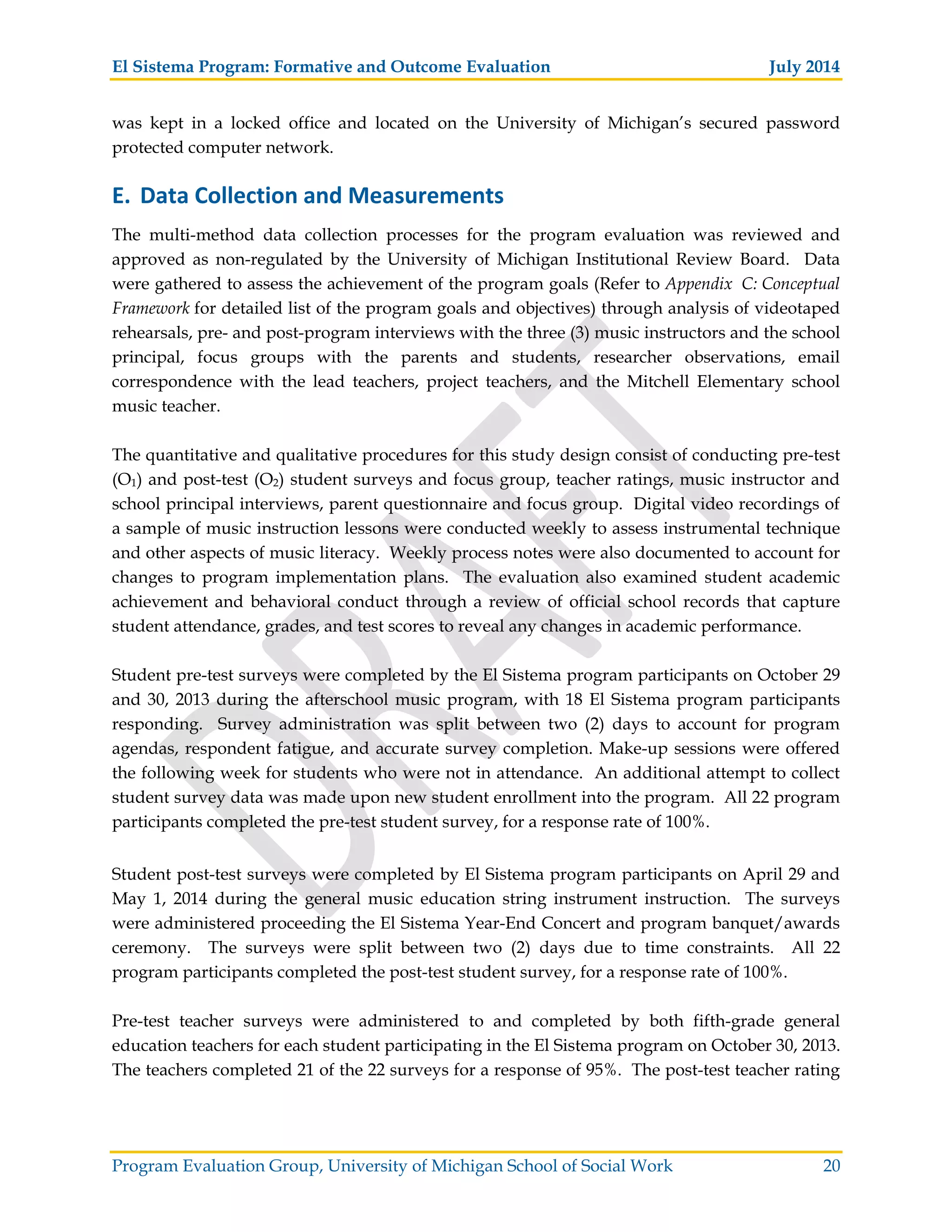 El Sistema Program: Formative and Outcome Evaluation July 2014
Program Evaluation Group, University of Michigan School of Social Work 20
was kept in a locked office and located on the University of Michigan’s secured password
protected computer network.
E. Data Collection and Measurements
The multi-method data collection processes for the program evaluation was reviewed and
approved as non-regulated by the University of Michigan Institutional Review Board. Data
were gathered to assess the achievement of the program goals (Refer to Appendix C: Conceptual
Framework for detailed list of the program goals and objectives) through analysis of videotaped
rehearsals, pre- and post-program interviews with the three (3) music instructors and the school
principal, focus groups with the parents and students, researcher observations, email
correspondence with the lead teachers, project teachers, and the Mitchell Elementary school
music teacher.
The quantitative and qualitative procedures for this study design consist of conducting pre-test
(O1) and post-test (O2) student surveys and focus group, teacher ratings, music instructor and
school principal interviews, parent questionnaire and focus group. Digital video recordings of
a sample of music instruction lessons were conducted weekly to assess instrumental technique
and other aspects of music literacy. Weekly process notes were also documented to account for
changes to program implementation plans. The evaluation also examined student academic
achievement and behavioral conduct through a review of official school records that capture
student attendance, grades, and test scores to reveal any changes in academic performance.
Student pre-test surveys were completed by the El Sistema program participants on October 29
and 30, 2013 during the afterschool music program, with 18 El Sistema program participants
responding. Survey administration was split between two (2) days to account for program
agendas, respondent fatigue, and accurate survey completion. Make-up sessions were offered
the following week for students who were not in attendance. An additional attempt to collect
student survey data was made upon new student enrollment into the program. All 22 program
participants completed the pre-test student survey, for a response rate of 100%.
Student post-test surveys were completed by El Sistema program participants on April 29 and
May 1, 2014 during the general music education string instrument instruction. The surveys
were administered proceeding the El Sistema Year-End Concert and program banquet/awards
ceremony. The surveys were split between two (2) days due to time constraints. All 22
program participants completed the post-test student survey, for a response rate of 100%.
Pre-test teacher surveys were administered to and completed by both fifth-grade general
education teachers for each student participating in the El Sistema program on October 30, 2013.
The teachers completed 21 of the 22 surveys for a response of 95%. The post-test teacher rating
 