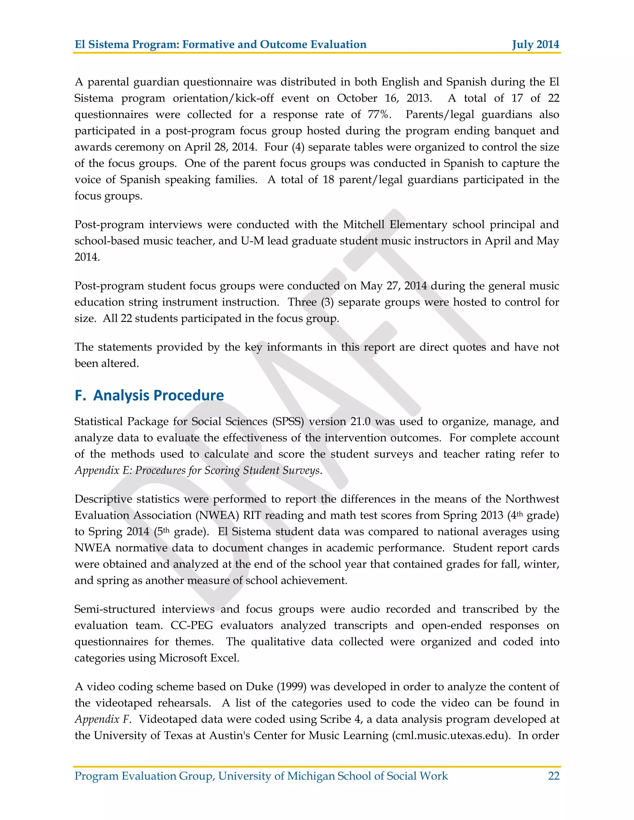 El Sistema Program: Formative and Outcome Evaluation July 2014
Program Evaluation Group, University of Michigan School of Social Work 22
A parental guardian questionnaire was distributed in both English and Spanish during the El
Sistema program orientation/kick-off event on October 16, 2013. A total of 17 of 22
questionnaires were collected for a response rate of 77%. Parents/legal guardians also
participated in a post-program focus group hosted during the program ending banquet and
awards ceremony on April 28, 2014. Four (4) separate tables were organized to control the size
of the focus groups. One of the parent focus groups was conducted in Spanish to capture the
voice of Spanish speaking families. A total of 18 parent/legal guardians participated in the
focus groups.
Post-program interviews were conducted with the Mitchell Elementary school principal and
school-based music teacher, and U-M lead graduate student music instructors in April and May
2014.
Post-program student focus groups were conducted on May 27, 2014 during the general music
education string instrument instruction. Three (3) separate groups were hosted to control for
size. All 22 students participated in the focus group.
The statements provided by the key informants in this report are direct quotes and have not
been altered.
F. Analysis Procedure
Statistical Package for Social Sciences (SPSS) version 21.0 was used to organize, manage, and
analyze data to evaluate the effectiveness of the intervention outcomes. For complete account
of the methods used to calculate and score the student surveys and teacher rating refer to
Appendix E: Procedures for Scoring Student Surveys.
Descriptive statistics were performed to report the differences in the means of the Northwest
Evaluation Association (NWEA) RIT reading and math test scores from Spring 2013 (4th grade)
to Spring 2014 (5th grade). El Sistema student data was compared to national averages using
NWEA normative data to document changes in academic performance. Student report cards
were obtained and analyzed at the end of the school year that contained grades for fall, winter,
and spring as another measure of school achievement.
Semi-structured interviews and focus groups were audio recorded and transcribed by the
evaluation team. CC-PEG evaluators analyzed transcripts and open-ended responses on
questionnaires for themes. The qualitative data collected were organized and coded into
categories using Microsoft Excel.
A video coding scheme based on Duke (1999) was developed in order to analyze the content of
the videotaped rehearsals. A list of the categories used to code the video can be found in
Appendix F. Videotaped data were coded using Scribe 4, a data analysis program developed at
the University of Texas at Austin's Center for Music Learning (cml.music.utexas.edu). In order
 