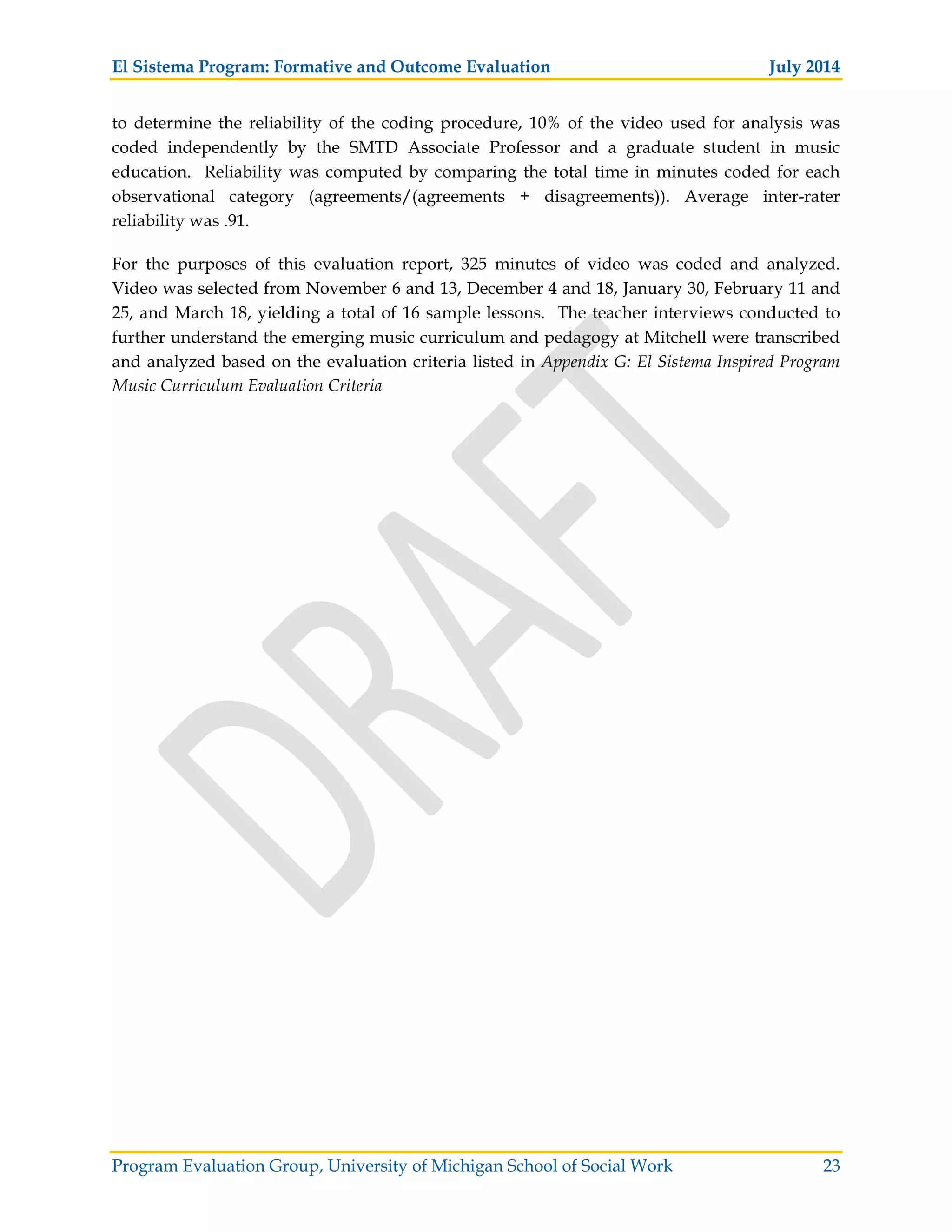 El Sistema Program: Formative and Outcome Evaluation July 2014
Program Evaluation Group, University of Michigan School of Social Work 23
to determine the reliability of the coding procedure, 10% of the video used for analysis was
coded independently by the SMTD Associate Professor and a graduate student in music
education. Reliability was computed by comparing the total time in minutes coded for each
observational category (agreements/(agreements + disagreements)). Average inter-rater
reliability was .91.
For the purposes of this evaluation report, 325 minutes of video was coded and analyzed.
Video was selected from November 6 and 13, December 4 and 18, January 30, February 11 and
25, and March 18, yielding a total of 16 sample lessons. The teacher interviews conducted to
further understand the emerging music curriculum and pedagogy at Mitchell were transcribed
and analyzed based on the evaluation criteria listed in Appendix G: El Sistema Inspired Program
Music Curriculum Evaluation Criteria
 