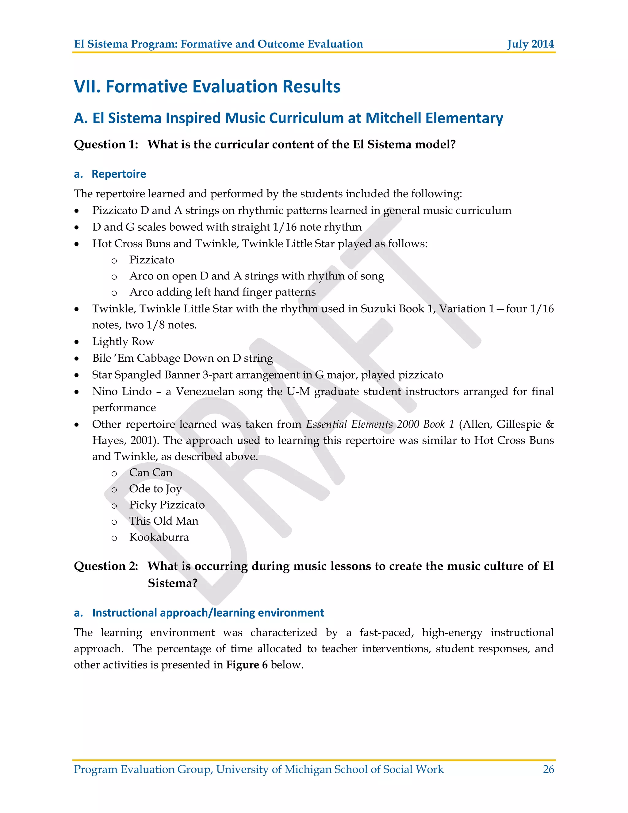 El Sistema Program: Formative and Outcome Evaluation July 2014
Program Evaluation Group, University of Michigan School of Social Work 26
VII. Formative Evaluation Results
A. El Sistema Inspired Music Curriculum at Mitchell Elementary
Question 1: What is the curricular content of the El Sistema model?
a. Repertoire
The repertoire learned and performed by the students included the following:
Pizzicato D and A strings on rhythmic patterns learned in general music curriculum
D and G scales bowed with straight 1/16 note rhythm
Hot Cross Buns and Twinkle, Twinkle Little Star played as follows:
o Pizzicato
o Arco on open D and A strings with rhythm of song
o Arco adding left hand finger patterns
Twinkle, Twinkle Little Star with the rhythm used in Suzuki Book 1, Variation 1—four 1/16
notes, two 1/8 notes.
Lightly Row
Bile ‘Em Cabbage Down on D string
Star Spangled Banner 3-part arrangement in G major, played pizzicato
Nino Lindo – a Venezuelan song the U-M graduate student instructors arranged for final
performance
Other repertoire learned was taken from Essential Elements 2000 Book 1 (Allen, Gillespie &
Hayes, 2001). The approach used to learning this repertoire was similar to Hot Cross Buns
and Twinkle, as described above.
o Can Can
o Ode to Joy
o Picky Pizzicato
o This Old Man
o Kookaburra
Question 2: What is occurring during music lessons to create the music culture of El
Sistema?
a. Instructional approach/learning environment
The learning environment was characterized by a fast-paced, high-energy instructional
approach. The percentage of time allocated to teacher interventions, student responses, and
other activities is presented in Figure 6 below.
 