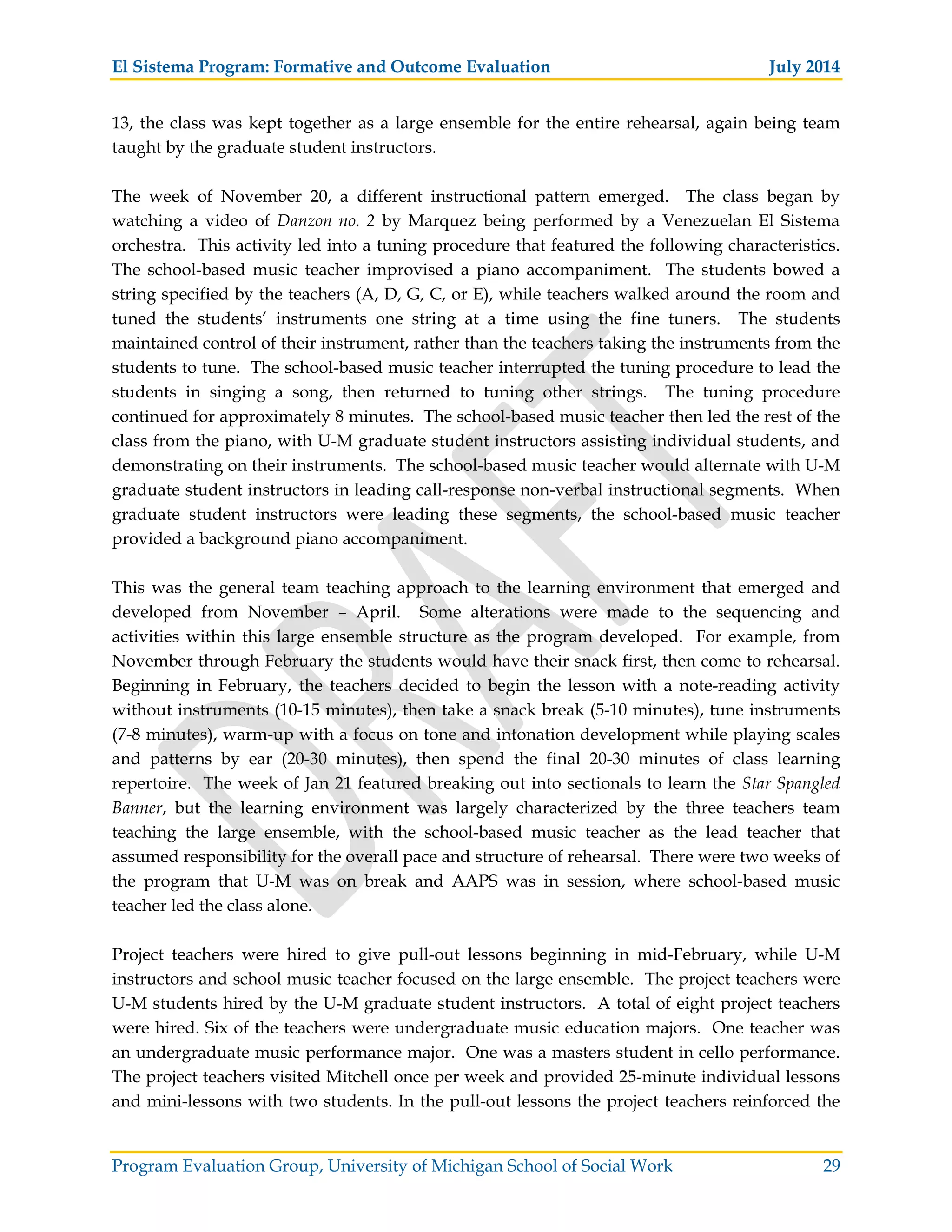 El Sistema Program: Formative and Outcome Evaluation July 2014
Program Evaluation Group, University of Michigan School of Social Work 29
13, the class was kept together as a large ensemble for the entire rehearsal, again being team
taught by the graduate student instructors.
The week of November 20, a different instructional pattern emerged. The class began by
watching a video of Danzon no. 2 by Marquez being performed by a Venezuelan El Sistema
orchestra. This activity led into a tuning procedure that featured the following characteristics.
The school-based music teacher improvised a piano accompaniment. The students bowed a
string specified by the teachers (A, D, G, C, or E), while teachers walked around the room and
tuned the students’ instruments one string at a time using the fine tuners. The students
maintained control of their instrument, rather than the teachers taking the instruments from the
students to tune. The school-based music teacher interrupted the tuning procedure to lead the
students in singing a song, then returned to tuning other strings. The tuning procedure
continued for approximately 8 minutes. The school-based music teacher then led the rest of the
class from the piano, with U-M graduate student instructors assisting individual students, and
demonstrating on their instruments. The school-based music teacher would alternate with U-M
graduate student instructors in leading call-response non-verbal instructional segments. When
graduate student instructors were leading these segments, the school-based music teacher
provided a background piano accompaniment.
This was the general team teaching approach to the learning environment that emerged and
developed from November – April. Some alterations were made to the sequencing and
activities within this large ensemble structure as the program developed. For example, from
November through February the students would have their snack first, then come to rehearsal.
Beginning in February, the teachers decided to begin the lesson with a note-reading activity
without instruments (10-15 minutes), then take a snack break (5-10 minutes), tune instruments
(7-8 minutes), warm-up with a focus on tone and intonation development while playing scales
and patterns by ear (20-30 minutes), then spend the final 20-30 minutes of class learning
repertoire. The week of Jan 21 featured breaking out into sectionals to learn the Star Spangled
Banner, but the learning environment was largely characterized by the three teachers team
teaching the large ensemble, with the school-based music teacher as the lead teacher that
assumed responsibility for the overall pace and structure of rehearsal. There were two weeks of
the program that U-M was on break and AAPS was in session, where school-based music
teacher led the class alone.
Project teachers were hired to give pull-out lessons beginning in mid-February, while U-M
instructors and school music teacher focused on the large ensemble. The project teachers were
U-M students hired by the U-M graduate student instructors. A total of eight project teachers
were hired. Six of the teachers were undergraduate music education majors. One teacher was
an undergraduate music performance major. One was a masters student in cello performance.
The project teachers visited Mitchell once per week and provided 25-minute individual lessons
and mini-lessons with two students. In the pull-out lessons the project teachers reinforced the
 