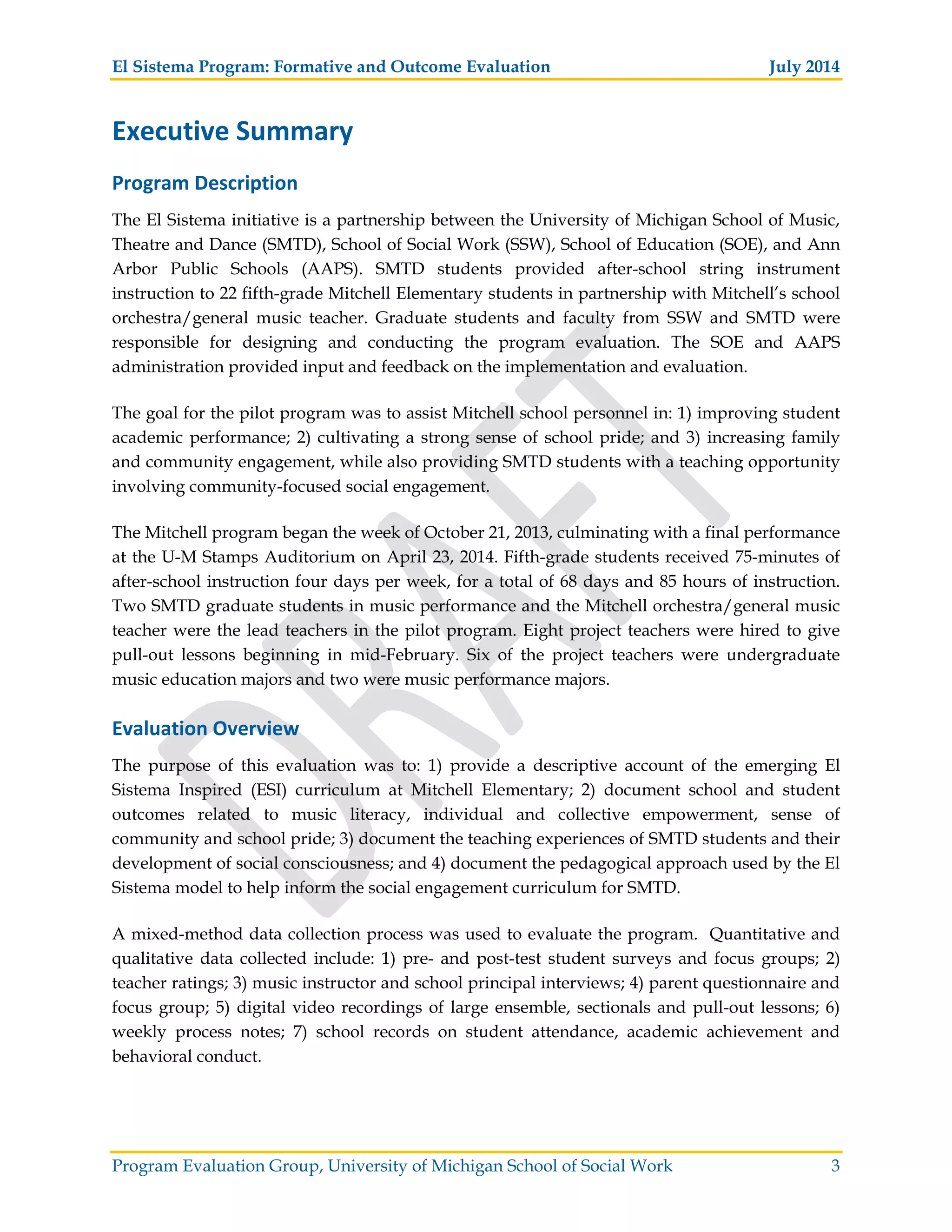 El Sistema Program: Formative and Outcome Evaluation July 2014
Program Evaluation Group, University of Michigan School of Social Work 3
Executive Summary
Program Description
The El Sistema initiative is a partnership between the University of Michigan School of Music,
Theatre and Dance (SMTD), School of Social Work (SSW), School of Education (SOE), and Ann
Arbor Public Schools (AAPS). SMTD students provided after-school string instrument
instruction to 22 fifth-grade Mitchell Elementary students in partnership with Mitchell’s school
orchestra/general music teacher. Graduate students and faculty from SSW and SMTD were
responsible for designing and conducting the program evaluation. The SOE and AAPS
administration provided input and feedback on the implementation and evaluation.
The goal for the pilot program was to assist Mitchell school personnel in: 1) improving student
academic performance; 2) cultivating a strong sense of school pride; and 3) increasing family
and community engagement, while also providing SMTD students with a teaching opportunity
involving community-focused social engagement.
The Mitchell program began the week of October 21, 2013, culminating with a final performance
at the U-M Stamps Auditorium on April 23, 2014. Fifth-grade students received 75-minutes of
after-school instruction four days per week, for a total of 68 days and 85 hours of instruction.
Two SMTD graduate students in music performance and the Mitchell orchestra/general music
teacher were the lead teachers in the pilot program. Eight project teachers were hired to give
pull-out lessons beginning in mid-February. Six of the project teachers were undergraduate
music education majors and two were music performance majors.
Evaluation Overview
The purpose of this evaluation was to: 1) provide a descriptive account of the emerging El
Sistema Inspired (ESI) curriculum at Mitchell Elementary; 2) document school and student
outcomes related to music literacy, individual and collective empowerment, sense of
community and school pride; 3) document the teaching experiences of SMTD students and their
development of social consciousness; and 4) document the pedagogical approach used by the El
Sistema model to help inform the social engagement curriculum for SMTD.
A mixed-method data collection process was used to evaluate the program. Quantitative and
qualitative data collected include: 1) pre- and post-test student surveys and focus groups; 2)
teacher ratings; 3) music instructor and school principal interviews; 4) parent questionnaire and
focus group; 5) digital video recordings of large ensemble, sectionals and pull-out lessons; 6)
weekly process notes; 7) school records on student attendance, academic achievement and
behavioral conduct.
 