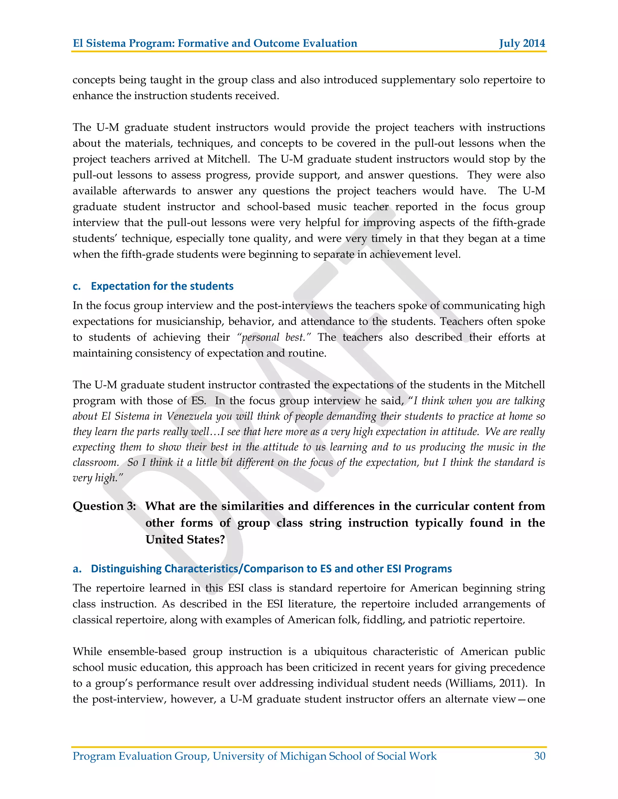 El Sistema Program: Formative and Outcome Evaluation July 2014
Program Evaluation Group, University of Michigan School of Social Work 30
concepts being taught in the group class and also introduced supplementary solo repertoire to
enhance the instruction students received.
The U-M graduate student instructors would provide the project teachers with instructions
about the materials, techniques, and concepts to be covered in the pull-out lessons when the
project teachers arrived at Mitchell. The U-M graduate student instructors would stop by the
pull-out lessons to assess progress, provide support, and answer questions. They were also
available afterwards to answer any questions the project teachers would have. The U-M
graduate student instructor and school-based music teacher reported in the focus group
interview that the pull-out lessons were very helpful for improving aspects of the fifth-grade
students’ technique, especially tone quality, and were very timely in that they began at a time
when the fifth-grade students were beginning to separate in achievement level.
c. Expectation for the students
In the focus group interview and the post-interviews the teachers spoke of communicating high
expectations for musicianship, behavior, and attendance to the students. Teachers often spoke
to students of achieving their “personal best.” The teachers also described their efforts at
maintaining consistency of expectation and routine.
The U-M graduate student instructor contrasted the expectations of the students in the Mitchell
program with those of ES. In the focus group interview he said, “I think when you are talking
about El Sistema in Venezuela you will think of people demanding their students to practice at home so
they learn the parts really well…I see that here more as a very high expectation in attitude. We are really
expecting them to show their best in the attitude to us learning and to us producing the music in the
classroom. So I think it a little bit different on the focus of the expectation, but I think the standard is
very high.”
Question 3: What are the similarities and differences in the curricular content from
other forms of group class string instruction typically found in the
United States?
a. Distinguishing Characteristics/Comparison to ES and other ESI Programs
The repertoire learned in this ESI class is standard repertoire for American beginning string
class instruction. As described in the ESI literature, the repertoire included arrangements of
classical repertoire, along with examples of American folk, fiddling, and patriotic repertoire.
While ensemble-based group instruction is a ubiquitous characteristic of American public
school music education, this approach has been criticized in recent years for giving precedence
to a group’s performance result over addressing individual student needs (Williams, 2011). In
the post-interview, however, a U-M graduate student instructor offers an alternate view—one
 