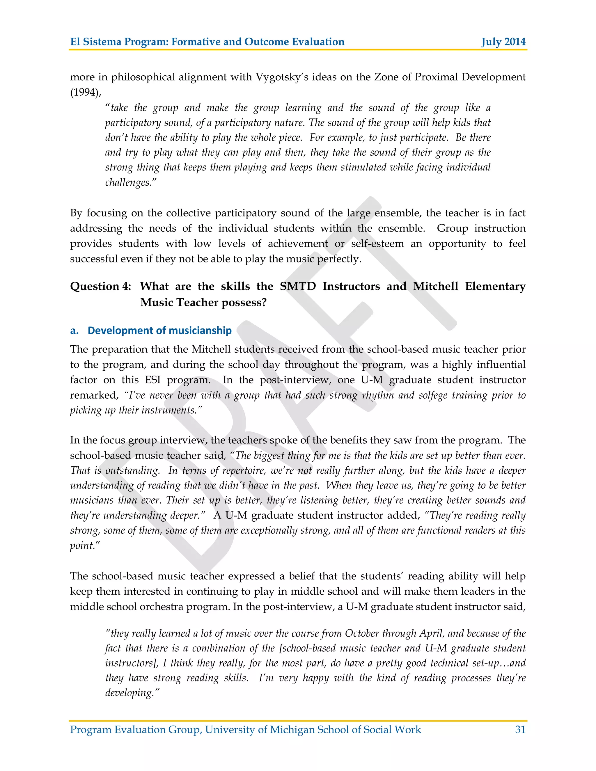 El Sistema Program: Formative and Outcome Evaluation July 2014
Program Evaluation Group, University of Michigan School of Social Work 31
more in philosophical alignment with Vygotsky’s ideas on the Zone of Proximal Development
(1994),
“take the group and make the group learning and the sound of the group like a
participatory sound, of a participatory nature. The sound of the group will help kids that
don’t have the ability to play the whole piece. For example, to just participate. Be there
and try to play what they can play and then, they take the sound of their group as the
strong thing that keeps them playing and keeps them stimulated while facing individual
challenges.”
By focusing on the collective participatory sound of the large ensemble, the teacher is in fact
addressing the needs of the individual students within the ensemble. Group instruction
provides students with low levels of achievement or self-esteem an opportunity to feel
successful even if they not be able to play the music perfectly.
Question 4: What are the skills the SMTD Instructors and Mitchell Elementary
Music Teacher possess?
a. Development of musicianship
The preparation that the Mitchell students received from the school-based music teacher prior
to the program, and during the school day throughout the program, was a highly influential
factor on this ESI program. In the post-interview, one U-M graduate student instructor
remarked, “I’ve never been with a group that had such strong rhythm and solfege training prior to
picking up their instruments.”
In the focus group interview, the teachers spoke of the benefits they saw from the program. The
school-based music teacher said, “The biggest thing for me is that the kids are set up better than ever.
That is outstanding. In terms of repertoire, we’re not really further along, but the kids have a deeper
understanding of reading that we didn’t have in the past. When they leave us, they’re going to be better
musicians than ever. Their set up is better, they’re listening better, they’re creating better sounds and
they’re understanding deeper.” A U-M graduate student instructor added, “They’re reading really
strong, some of them, some of them are exceptionally strong, and all of them are functional readers at this
point.”
The school-based music teacher expressed a belief that the students’ reading ability will help
keep them interested in continuing to play in middle school and will make them leaders in the
middle school orchestra program. In the post-interview, a U-M graduate student instructor said,
“they really learned a lot of music over the course from October through April, and because of the
fact that there is a combination of the [school-based music teacher and U-M graduate student
instructors], I think they really, for the most part, do have a pretty good technical set-up…and
they have strong reading skills. I’m very happy with the kind of reading processes they’re
developing.”
 