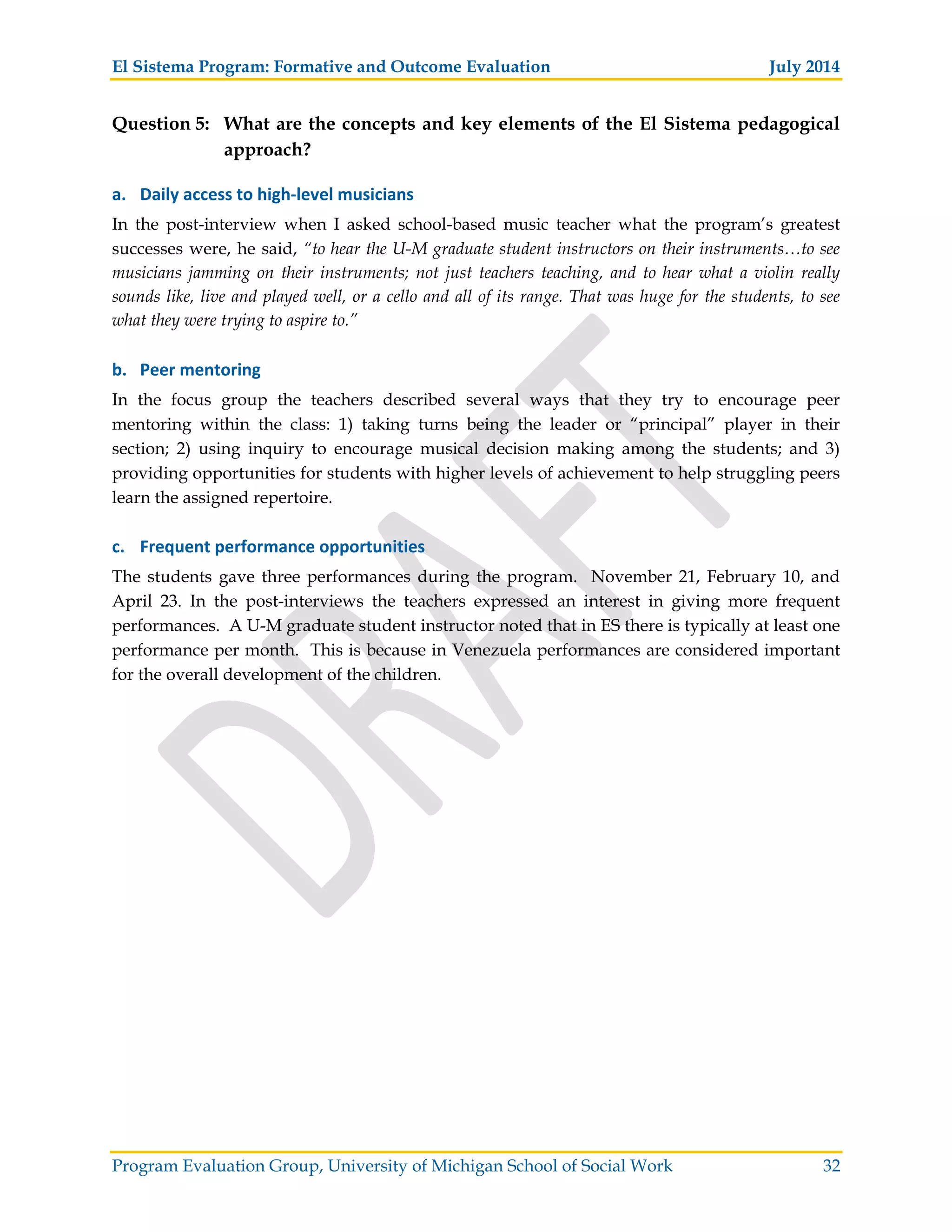 El Sistema Program: Formative and Outcome Evaluation July 2014
Program Evaluation Group, University of Michigan School of Social Work 32
Question 5: What are the concepts and key elements of the El Sistema pedagogical
approach?
a. Daily access to high level musicians
In the post-interview when I asked school-based music teacher what the program’s greatest
successes were, he said, “to hear the U-M graduate student instructors on their instruments…to see
musicians jamming on their instruments; not just teachers teaching, and to hear what a violin really
sounds like, live and played well, or a cello and all of its range. That was huge for the students, to see
what they were trying to aspire to.”
b. Peer mentoring
In the focus group the teachers described several ways that they try to encourage peer
mentoring within the class: 1) taking turns being the leader or “principal” player in their
section; 2) using inquiry to encourage musical decision making among the students; and 3)
providing opportunities for students with higher levels of achievement to help struggling peers
learn the assigned repertoire.
c. Frequent performance opportunities
The students gave three performances during the program. November 21, February 10, and
April 23. In the post-interviews the teachers expressed an interest in giving more frequent
performances. A U-M graduate student instructor noted that in ES there is typically at least one
performance per month. This is because in Venezuela performances are considered important
for the overall development of the children.
 