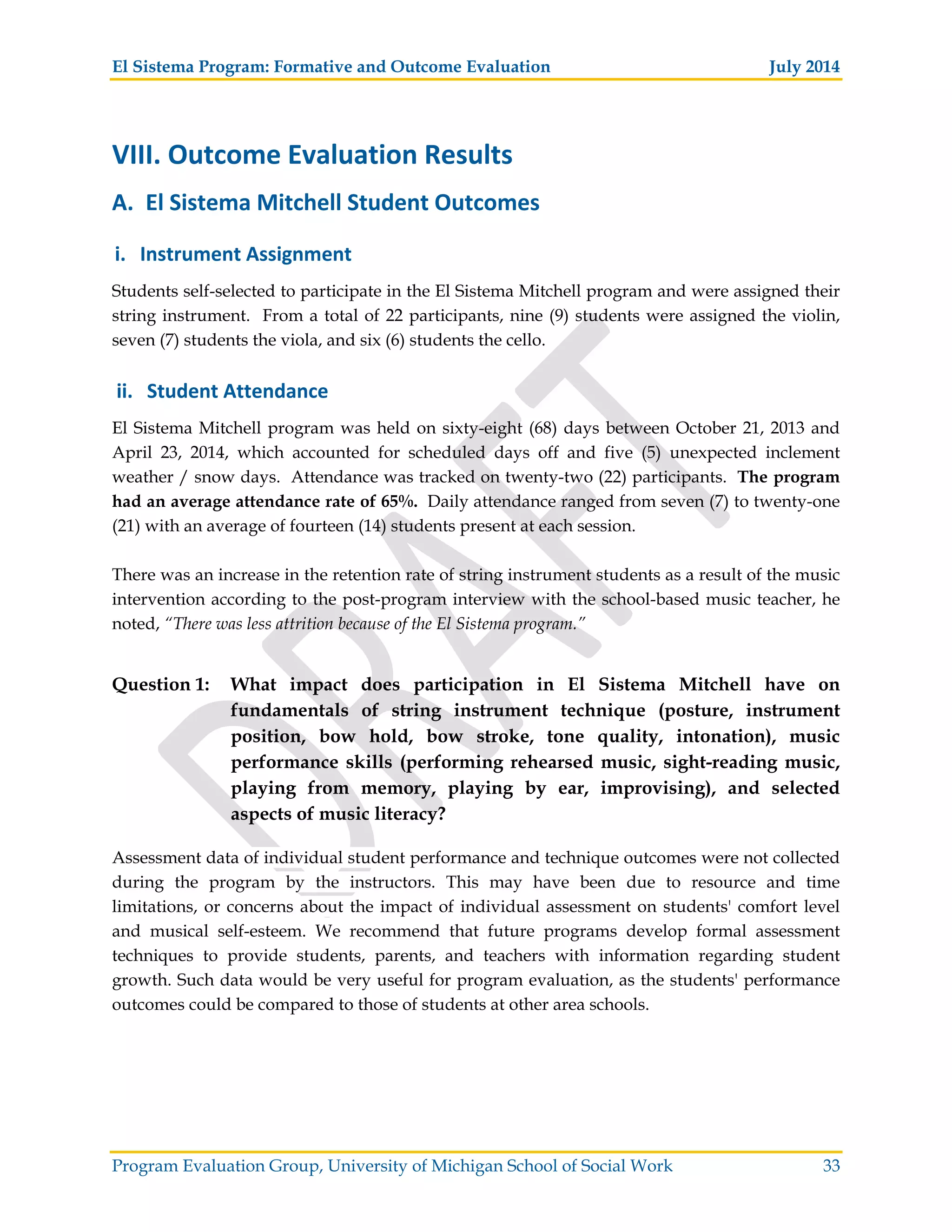El Sistema Program: Formative and Outcome Evaluation July 2014
Program Evaluation Group, University of Michigan School of Social Work 33
VIII. Outcome Evaluation Results
A. El Sistema Mitchell Student Outcomes
i. Instrument Assignment
Students self-selected to participate in the El Sistema Mitchell program and were assigned their
string instrument. From a total of 22 participants, nine (9) students were assigned the violin,
seven (7) students the viola, and six (6) students the cello.
ii. Student Attendance
El Sistema Mitchell program was held on sixty-eight (68) days between October 21, 2013 and
April 23, 2014, which accounted for scheduled days off and five (5) unexpected inclement
weather / snow days. Attendance was tracked on twenty-two (22) participants. The program
had an average attendance rate of 65%. Daily attendance ranged from seven (7) to twenty-one
(21) with an average of fourteen (14) students present at each session.
There was an increase in the retention rate of string instrument students as a result of the music
intervention according to the post-program interview with the school-based music teacher, he
noted, “There was less attrition because of the El Sistema program.”
Question 1: What impact does participation in El Sistema Mitchell have on
fundamentals of string instrument technique (posture, instrument
position, bow hold, bow stroke, tone quality, intonation), music
performance skills (performing rehearsed music, sight-reading music,
playing from memory, playing by ear, improvising), and selected
aspects of music literacy?
Assessment data of individual student performance and technique outcomes were not collected
during the program by the instructors. This may have been due to resource and time
limitations, or concerns about the impact of individual assessment on students' comfort level
and musical self-esteem. We recommend that future programs develop formal assessment
techniques to provide students, parents, and teachers with information regarding student
growth. Such data would be very useful for program evaluation, as the students' performance
outcomes could be compared to those of students at other area schools.
 
