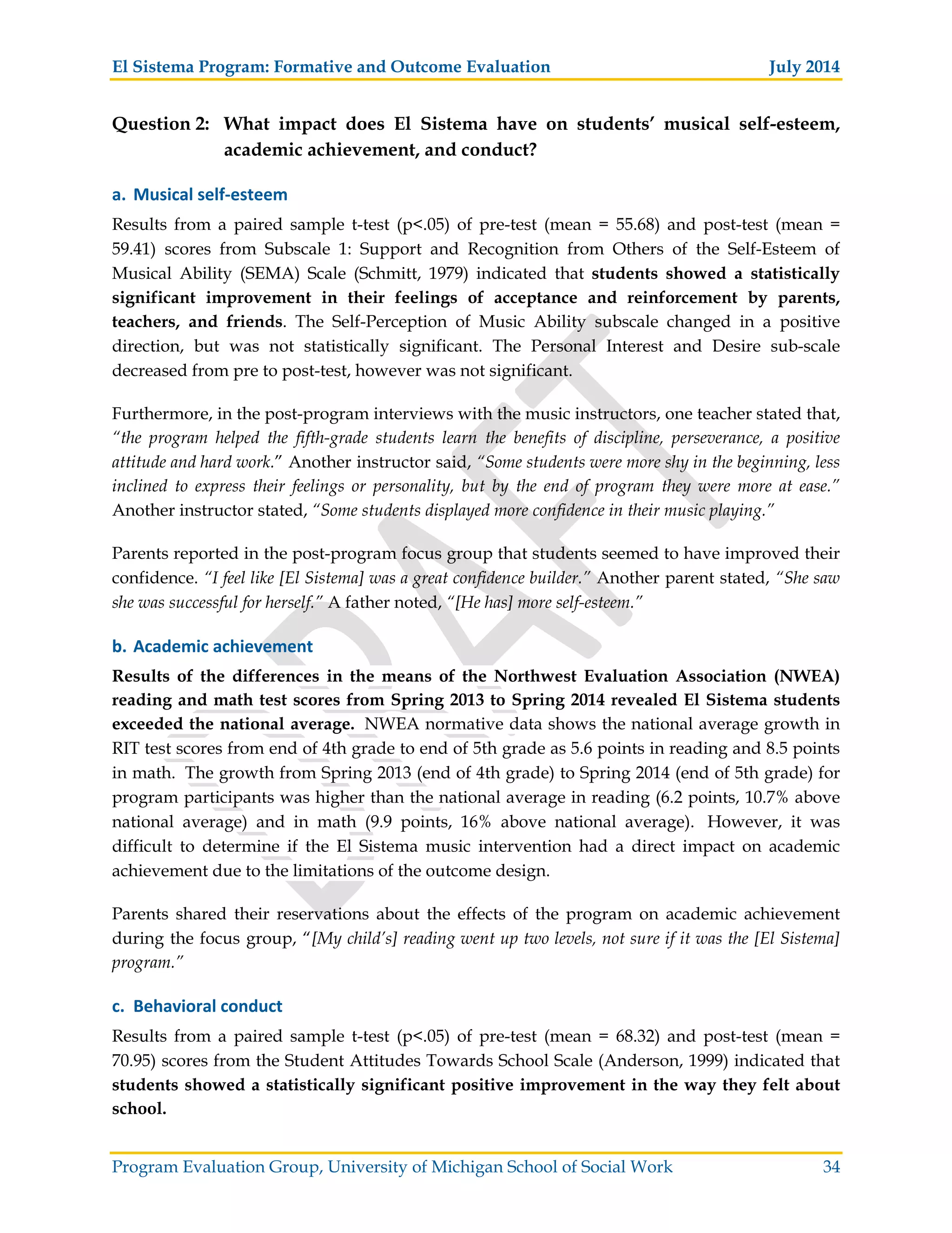 El Sistema Program: Formative and Outcome Evaluation July 2014
Program Evaluation Group, University of Michigan School of Social Work 34
Question 2: What impact does El Sistema have on students’ musical self-esteem,
academic achievement, and conduct?
a. Musical self esteem
Results from a paired sample t-test (p<.05) of pre-test (mean = 55.68) and post-test (mean =
59.41) scores from Subscale 1: Support and Recognition from Others of the Self-Esteem of
Musical Ability (SEMA) Scale (Schmitt, 1979) indicated that students showed a statistically
significant improvement in their feelings of acceptance and reinforcement by parents,
teachers, and friends. The Self-Perception of Music Ability subscale changed in a positive
direction, but was not statistically significant. The Personal Interest and Desire sub-scale
decreased from pre to post-test, however was not significant.
Furthermore, in the post-program interviews with the music instructors, one teacher stated that,
“the program helped the fifth-grade students learn the benefits of discipline, perseverance, a positive
attitude and hard work.” Another instructor said, “Some students were more shy in the beginning, less
inclined to express their feelings or personality, but by the end of program they were more at ease.”
Another instructor stated, “Some students displayed more confidence in their music playing.”
Parents reported in the post-program focus group that students seemed to have improved their
confidence. “I feel like [El Sistema] was a great confidence builder.” Another parent stated, “She saw
she was successful for herself.” A father noted, “[He has] more self-esteem.”
b. Academic achievement
Results of the differences in the means of the Northwest Evaluation Association (NWEA)
reading and math test scores from Spring 2013 to Spring 2014 revealed El Sistema students
exceeded the national average. NWEA normative data shows the national average growth in
RIT test scores from end of 4th grade to end of 5th grade as 5.6 points in reading and 8.5 points
in math. The growth from Spring 2013 (end of 4th grade) to Spring 2014 (end of 5th grade) for
program participants was higher than the national average in reading (6.2 points, 10.7% above
national average) and in math (9.9 points, 16% above national average). However, it was
difficult to determine if the El Sistema music intervention had a direct impact on academic
achievement due to the limitations of the outcome design.
Parents shared their reservations about the effects of the program on academic achievement
during the focus group, “[My child’s] reading went up two levels, not sure if it was the [El Sistema]
program.”
c. Behavioral conduct
Results from a paired sample t-test (p<.05) of pre-test (mean = 68.32) and post-test (mean =
70.95) scores from the Student Attitudes Towards School Scale (Anderson, 1999) indicated that
students showed a statistically significant positive improvement in the way they felt about
school.
 