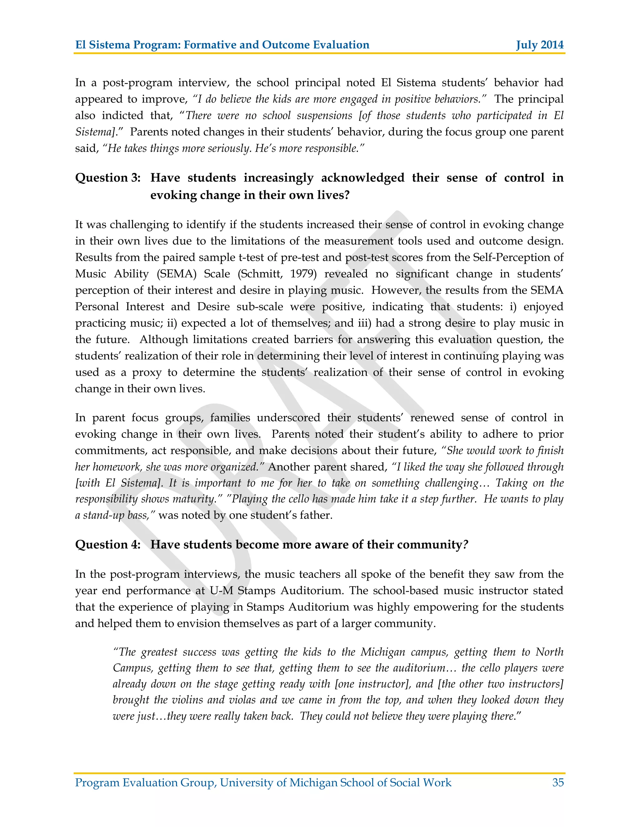 El Sistema Program: Formative and Outcome Evaluation July 2014
Program Evaluation Group, University of Michigan School of Social Work 35
In a post-program interview, the school principal noted El Sistema students’ behavior had
appeared to improve, “I do believe the kids are more engaged in positive behaviors.” The principal
also indicted that, “There were no school suspensions [of those students who participated in El
Sistema].” Parents noted changes in their students’ behavior, during the focus group one parent
said, “He takes things more seriously. He’s more responsible.”
Question 3: Have students increasingly acknowledged their sense of control in
evoking change in their own lives?
It was challenging to identify if the students increased their sense of control in evoking change
in their own lives due to the limitations of the measurement tools used and outcome design.
Results from the paired sample t-test of pre-test and post-test scores from the Self-Perception of
Music Ability (SEMA) Scale (Schmitt, 1979) revealed no significant change in students’
perception of their interest and desire in playing music. However, the results from the SEMA
Personal Interest and Desire sub-scale were positive, indicating that students: i) enjoyed
practicing music; ii) expected a lot of themselves; and iii) had a strong desire to play music in
the future. Although limitations created barriers for answering this evaluation question, the
students’ realization of their role in determining their level of interest in continuing playing was
used as a proxy to determine the students’ realization of their sense of control in evoking
change in their own lives.
In parent focus groups, families underscored their students’ renewed sense of control in
evoking change in their own lives. Parents noted their student’s ability to adhere to prior
commitments, act responsible, and make decisions about their future, “She would work to finish
her homework, she was more organized.” Another parent shared, “I liked the way she followed through
[with El Sistema]. It is important to me for her to take on something challenging… Taking on the
responsibility shows maturity.” ”Playing the cello has made him take it a step further. He wants to play
a stand-up bass,” was noted by one student’s father.
Question 4: Have students become more aware of their community?
In the post-program interviews, the music teachers all spoke of the benefit they saw from the
year end performance at U-M Stamps Auditorium. The school-based music instructor stated
that the experience of playing in Stamps Auditorium was highly empowering for the students
and helped them to envision themselves as part of a larger community.
“The greatest success was getting the kids to the Michigan campus, getting them to North
Campus, getting them to see that, getting them to see the auditorium… the cello players were
already down on the stage getting ready with [one instructor], and [the other two instructors]
brought the violins and violas and we came in from the top, and when they looked down they
were just…they were really taken back. They could not believe they were playing there.”
 