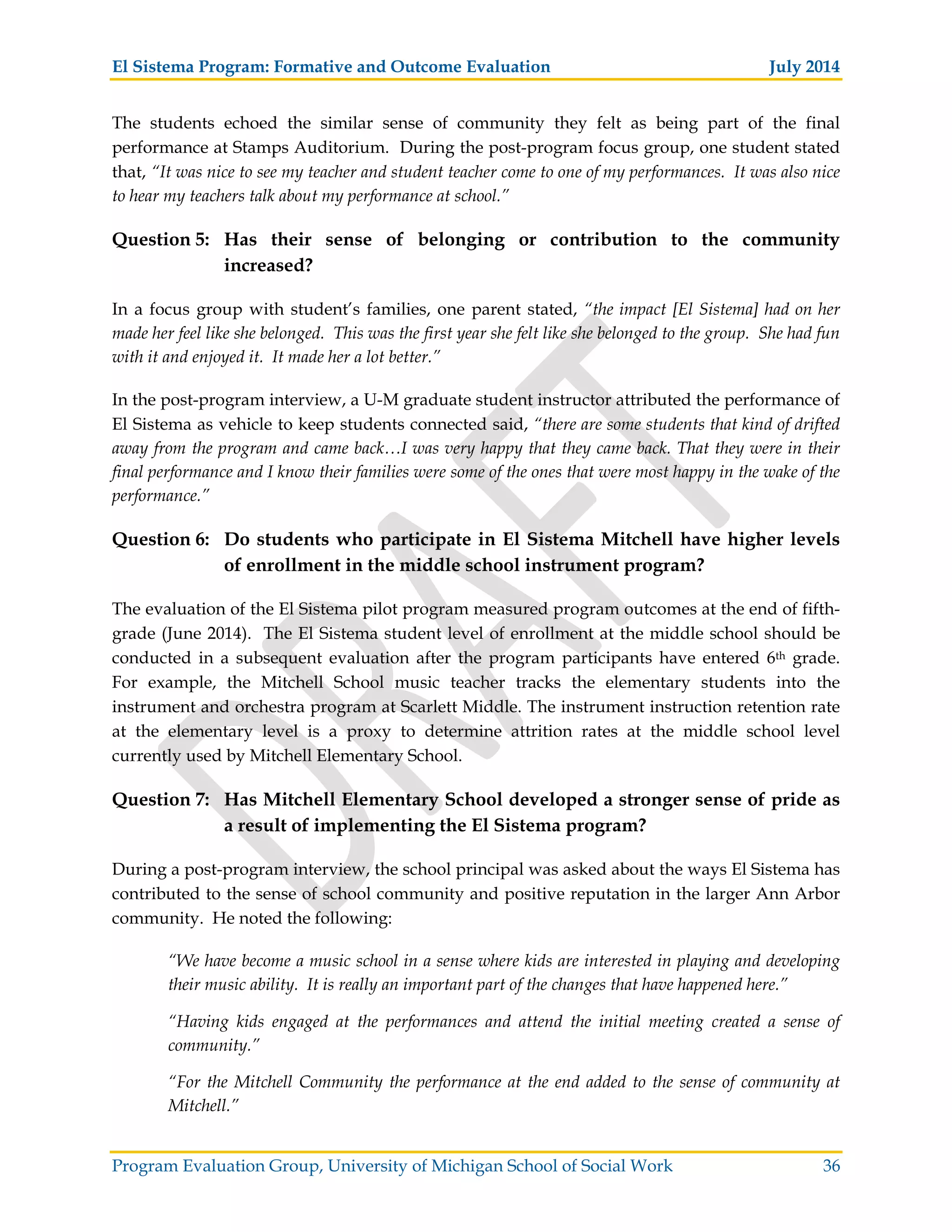 El Sistema Program: Formative and Outcome Evaluation July 2014
Program Evaluation Group, University of Michigan School of Social Work 36
The students echoed the similar sense of community they felt as being part of the final
performance at Stamps Auditorium. During the post-program focus group, one student stated
that, “It was nice to see my teacher and student teacher come to one of my performances. It was also nice
to hear my teachers talk about my performance at school.”
Question 5: Has their sense of belonging or contribution to the community
increased?
In a focus group with student’s families, one parent stated, “the impact [El Sistema] had on her
made her feel like she belonged. This was the first year she felt like she belonged to the group. She had fun
with it and enjoyed it. It made her a lot better.”
In the post-program interview, a U-M graduate student instructor attributed the performance of
El Sistema as vehicle to keep students connected said, “there are some students that kind of drifted
away from the program and came back…I was very happy that they came back. That they were in their
final performance and I know their families were some of the ones that were most happy in the wake of the
performance.”
Question 6: Do students who participate in El Sistema Mitchell have higher levels
of enrollment in the middle school instrument program?
The evaluation of the El Sistema pilot program measured program outcomes at the end of fifth-
grade (June 2014). The El Sistema student level of enrollment at the middle school should be
conducted in a subsequent evaluation after the program participants have entered 6th grade.
For example, the Mitchell School music teacher tracks the elementary students into the
instrument and orchestra program at Scarlett Middle. The instrument instruction retention rate
at the elementary level is a proxy to determine attrition rates at the middle school level
currently used by Mitchell Elementary School.
Question 7: Has Mitchell Elementary School developed a stronger sense of pride as
a result of implementing the El Sistema program?
During a post-program interview, the school principal was asked about the ways El Sistema has
contributed to the sense of school community and positive reputation in the larger Ann Arbor
community. He noted the following:
“We have become a music school in a sense where kids are interested in playing and developing
their music ability. It is really an important part of the changes that have happened here.”
“Having kids engaged at the performances and attend the initial meeting created a sense of
community.”
“For the Mitchell Community the performance at the end added to the sense of community at
Mitchell.”
 
