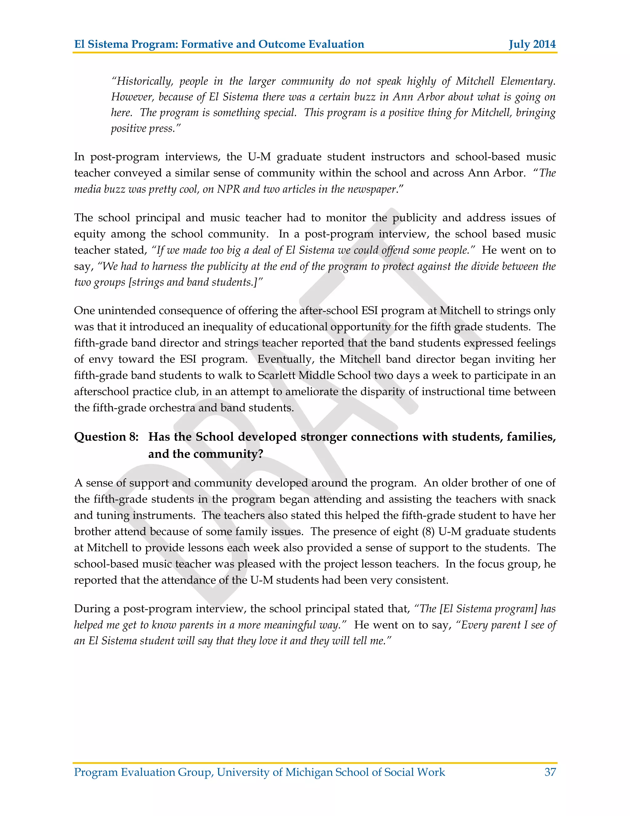 El Sistema Program: Formative and Outcome Evaluation July 2014
Program Evaluation Group, University of Michigan School of Social Work 37
“Historically, people in the larger community do not speak highly of Mitchell Elementary.
However, because of El Sistema there was a certain buzz in Ann Arbor about what is going on
here. The program is something special. This program is a positive thing for Mitchell, bringing
positive press.”
In post-program interviews, the U-M graduate student instructors and school-based music
teacher conveyed a similar sense of community within the school and across Ann Arbor. “The
media buzz was pretty cool, on NPR and two articles in the newspaper.”
The school principal and music teacher had to monitor the publicity and address issues of
equity among the school community. In a post-program interview, the school based music
teacher stated, “If we made too big a deal of El Sistema we could offend some people.” He went on to
say, “We had to harness the publicity at the end of the program to protect against the divide between the
two groups [strings and band students.]”
One unintended consequence of offering the after-school ESI program at Mitchell to strings only
was that it introduced an inequality of educational opportunity for the fifth grade students. The
fifth-grade band director and strings teacher reported that the band students expressed feelings
of envy toward the ESI program. Eventually, the Mitchell band director began inviting her
fifth-grade band students to walk to Scarlett Middle School two days a week to participate in an
afterschool practice club, in an attempt to ameliorate the disparity of instructional time between
the fifth-grade orchestra and band students.
Question 8: Has the School developed stronger connections with students, families,
and the community?
A sense of support and community developed around the program. An older brother of one of
the fifth-grade students in the program began attending and assisting the teachers with snack
and tuning instruments. The teachers also stated this helped the fifth-grade student to have her
brother attend because of some family issues. The presence of eight (8) U-M graduate students
at Mitchell to provide lessons each week also provided a sense of support to the students. The
school-based music teacher was pleased with the project lesson teachers. In the focus group, he
reported that the attendance of the U-M students had been very consistent.
During a post-program interview, the school principal stated that, “The [El Sistema program] has
helped me get to know parents in a more meaningful way.” He went on to say, “Every parent I see of
an El Sistema student will say that they love it and they will tell me.”
 