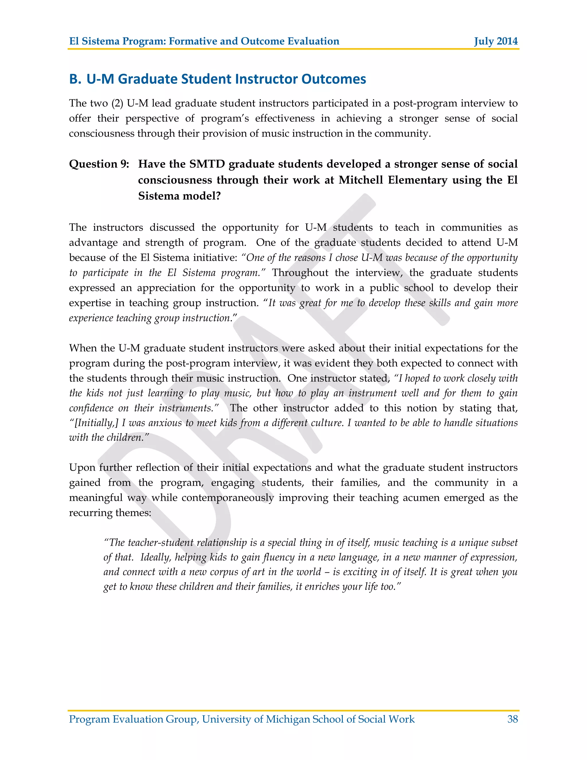 El Sistema Program: Formative and Outcome Evaluation July 2014
Program Evaluation Group, University of Michigan School of Social Work 38
B. U M Graduate Student Instructor Outcomes
The two (2) U-M lead graduate student instructors participated in a post-program interview to
offer their perspective of program’s effectiveness in achieving a stronger sense of social
consciousness through their provision of music instruction in the community.
Question 9: Have the SMTD graduate students developed a stronger sense of social
consciousness through their work at Mitchell Elementary using the El
Sistema model?
The instructors discussed the opportunity for U-M students to teach in communities as
advantage and strength of program. One of the graduate students decided to attend U-M
because of the El Sistema initiative: “One of the reasons I chose U-M was because of the opportunity
to participate in the El Sistema program.” Throughout the interview, the graduate students
expressed an appreciation for the opportunity to work in a public school to develop their
expertise in teaching group instruction. “It was great for me to develop these skills and gain more
experience teaching group instruction.”
When the U-M graduate student instructors were asked about their initial expectations for the
program during the post-program interview, it was evident they both expected to connect with
the students through their music instruction. One instructor stated, “I hoped to work closely with
the kids not just learning to play music, but how to play an instrument well and for them to gain
confidence on their instruments.” The other instructor added to this notion by stating that,
“[Initially,] I was anxious to meet kids from a different culture. I wanted to be able to handle situations
with the children.”
Upon further reflection of their initial expectations and what the graduate student instructors
gained from the program, engaging students, their families, and the community in a
meaningful way while contemporaneously improving their teaching acumen emerged as the
recurring themes:
“The teacher-student relationship is a special thing in of itself, music teaching is a unique subset
of that. Ideally, helping kids to gain fluency in a new language, in a new manner of expression,
and connect with a new corpus of art in the world – is exciting in of itself. It is great when you
get to know these children and their families, it enriches your life too.”
 