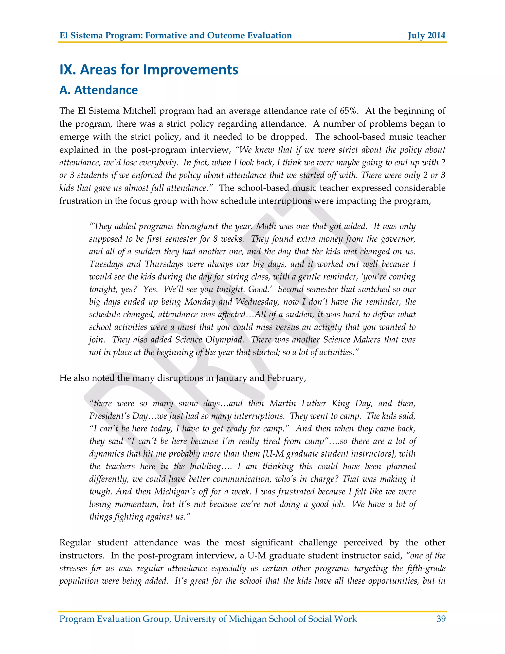 El Sistema Program: Formative and Outcome Evaluation July 2014
Program Evaluation Group, University of Michigan School of Social Work 39
IX. Areas for Improvements
A. Attendance
The El Sistema Mitchell program had an average attendance rate of 65%. At the beginning of
the program, there was a strict policy regarding attendance. A number of problems began to
emerge with the strict policy, and it needed to be dropped. The school-based music teacher
explained in the post-program interview, “We knew that if we were strict about the policy about
attendance, we’d lose everybody. In fact, when I look back, I think we were maybe going to end up with 2
or 3 students if we enforced the policy about attendance that we started off with. There were only 2 or 3
kids that gave us almost full attendance.” The school-based music teacher expressed considerable
frustration in the focus group with how schedule interruptions were impacting the program,
“They added programs throughout the year. Math was one that got added. It was only
supposed to be first semester for 8 weeks. They found extra money from the governor,
and all of a sudden they had another one, and the day that the kids met changed on us.
Tuesdays and Thursdays were always our big days, and it worked out well because I
would see the kids during the day for string class, with a gentle reminder, ‘you’re coming
tonight, yes? Yes. We’ll see you tonight. Good.’ Second semester that switched so our
big days ended up being Monday and Wednesday, now I don’t have the reminder, the
schedule changed, attendance was affected…All of a sudden, it was hard to define what
school activities were a must that you could miss versus an activity that you wanted to
join. They also added Science Olympiad. There was another Science Makers that was
not in place at the beginning of the year that started; so a lot of activities.”
He also noted the many disruptions in January and February,
“there were so many snow days…and then Martin Luther King Day, and then,
President’s Day…we just had so many interruptions. They went to camp. The kids said,
“I can’t be here today, I have to get ready for camp.” And then when they came back,
they said “I can’t be here because I’m really tired from camp”….so there are a lot of
dynamics that hit me probably more than them [U-M graduate student instructors], with
the teachers here in the building…. I am thinking this could have been planned
differently, we could have better communication, who’s in charge? That was making it
tough. And then Michigan’s off for a week. I was frustrated because I felt like we were
losing momentum, but it’s not because we’re not doing a good job. We have a lot of
things fighting against us.”
Regular student attendance was the most significant challenge perceived by the other
instructors. In the post-program interview, a U-M graduate student instructor said, “one of the
stresses for us was regular attendance especially as certain other programs targeting the fifth-grade
population were being added. It’s great for the school that the kids have all these opportunities, but in
 