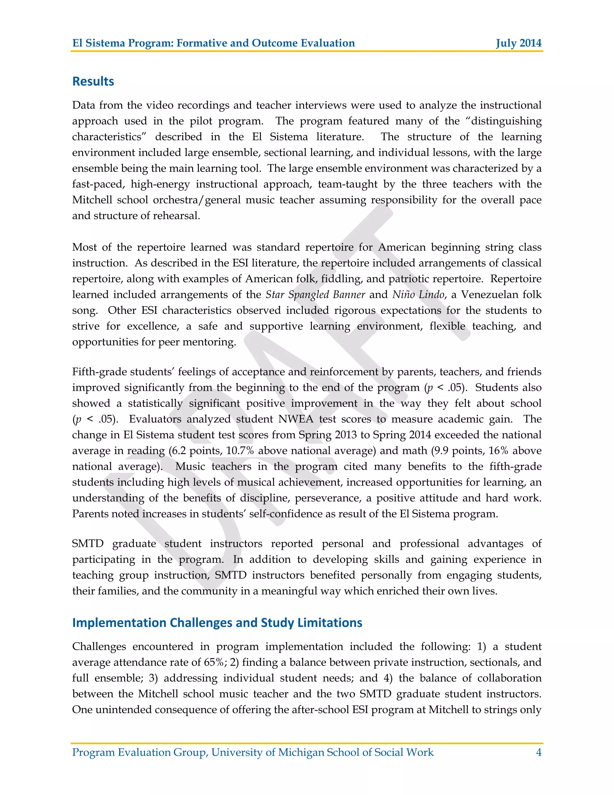 El Sistema Program: Formative and Outcome Evaluation July 2014
Program Evaluation Group, University of Michigan School of Social Work 4
Results
Data from the video recordings and teacher interviews were used to analyze the instructional
approach used in the pilot program. The program featured many of the “distinguishing
characteristics” described in the El Sistema literature. The structure of the learning
environment included large ensemble, sectional learning, and individual lessons, with the large
ensemble being the main learning tool. The large ensemble environment was characterized by a
fast-paced, high-energy instructional approach, team-taught by the three teachers with the
Mitchell school orchestra/general music teacher assuming responsibility for the overall pace
and structure of rehearsal.
Most of the repertoire learned was standard repertoire for American beginning string class
instruction. As described in the ESI literature, the repertoire included arrangements of classical
repertoire, along with examples of American folk, fiddling, and patriotic repertoire. Repertoire
learned included arrangements of the Star Spangled Banner and Niño Lindo, a Venezuelan folk
song. Other ESI characteristics observed included rigorous expectations for the students to
strive for excellence, a safe and supportive learning environment, flexible teaching, and
opportunities for peer mentoring.
Fifth-grade students’ feelings of acceptance and reinforcement by parents, teachers, and friends
improved significantly from the beginning to the end of the program (p < .05). Students also
showed a statistically significant positive improvement in the way they felt about school
(p < .05). Evaluators analyzed student NWEA test scores to measure academic gain. The
change in El Sistema student test scores from Spring 2013 to Spring 2014 exceeded the national
average in reading (6.2 points, 10.7% above national average) and math (9.9 points, 16% above
national average). Music teachers in the program cited many benefits to the fifth-grade
students including high levels of musical achievement, increased opportunities for learning, an
understanding of the benefits of discipline, perseverance, a positive attitude and hard work.
Parents noted increases in students’ self-confidence as result of the El Sistema program.
SMTD graduate student instructors reported personal and professional advantages of
participating in the program. In addition to developing skills and gaining experience in
teaching group instruction, SMTD instructors benefited personally from engaging students,
their families, and the community in a meaningful way which enriched their own lives.
Implementation Challenges and Study Limitations
Challenges encountered in program implementation included the following: 1) a student
average attendance rate of 65%; 2) finding a balance between private instruction, sectionals, and
full ensemble; 3) addressing individual student needs; and 4) the balance of collaboration
between the Mitchell school music teacher and the two SMTD graduate student instructors.
One unintended consequence of offering the after-school ESI program at Mitchell to strings only
 
